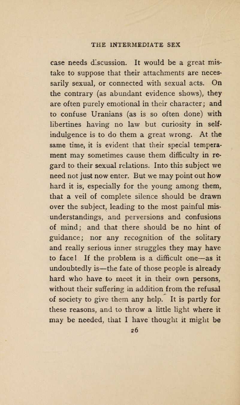 case needs discussion. It would be a great mis¬ take to suppose that their attachments are neces¬ sarily sexual, or connected with sexual acts. On the contrary (as abundant evidence shows), they are often purely emotional in their character; and to confuse Uranians (as is so often done) with libertines having no law but curiosity in self- indulgence is to do them a great wrong. At the same time, it is evident that their special tempera¬ ment may sometimes cause them difficulty in re¬ gard to their sexual relations. Into this subject we need not just now enter. But we may point out how hard it is, especially for the young among them, that a veil of complete silence should be drawn over the subject, leading to the most painful mis¬ understandings, and perversions and confusions of mind; and that there should be no hint of guidance; nor any recognition of the solitary and really serious inner struggles they may have to face! If the problem is a difficult one—as it undoubtedly is—the fate of those people is already hard who have to meet it in their own persons, without their suffering in addition from the refusal of society to give them any help. It is partly for these reasons, and to throw a little light where it may be needed, that I have thought it might be