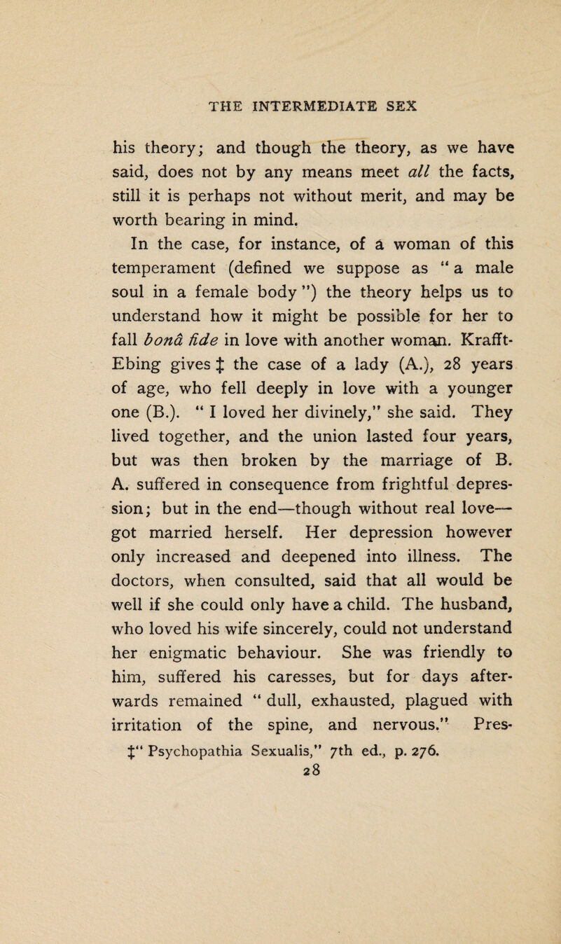 his theory; and though the theory, as we have said, does not by any means meet all the facts, still it is perhaps not without merit, and may be worth bearing in mind. In the case, for instance, of a woman of this temperament (defined we suppose as  a male soul in a female body ”) the theory helps us to understand how it might be possible for her to fall bond fide in love with another woman. Krafft- Ebing gives J the case of a lady (A.), 28 years of age, who fell deeply in love with a younger one (B.). “ I loved her divinely,” she said. They lived together, and the union lasted four years, but was then broken by the marriage of B. A. suffered in consequence from frightful depres¬ sion; but in the end—though without real love- got married herself. Her depression however only increased and deepened into illness. The doctors, when consulted, said that all would be well if she could only have a child. The husband, who loved his wife sincerely, could not understand her enigmatic behaviour. She was friendly to him, suffered his caresses, but for days after¬ wards remained “ dull, exhausted, plagued with irritation of the spine, and nervous.” Pres- Psychopathia Sexualis,” 7th ed., p. 276.