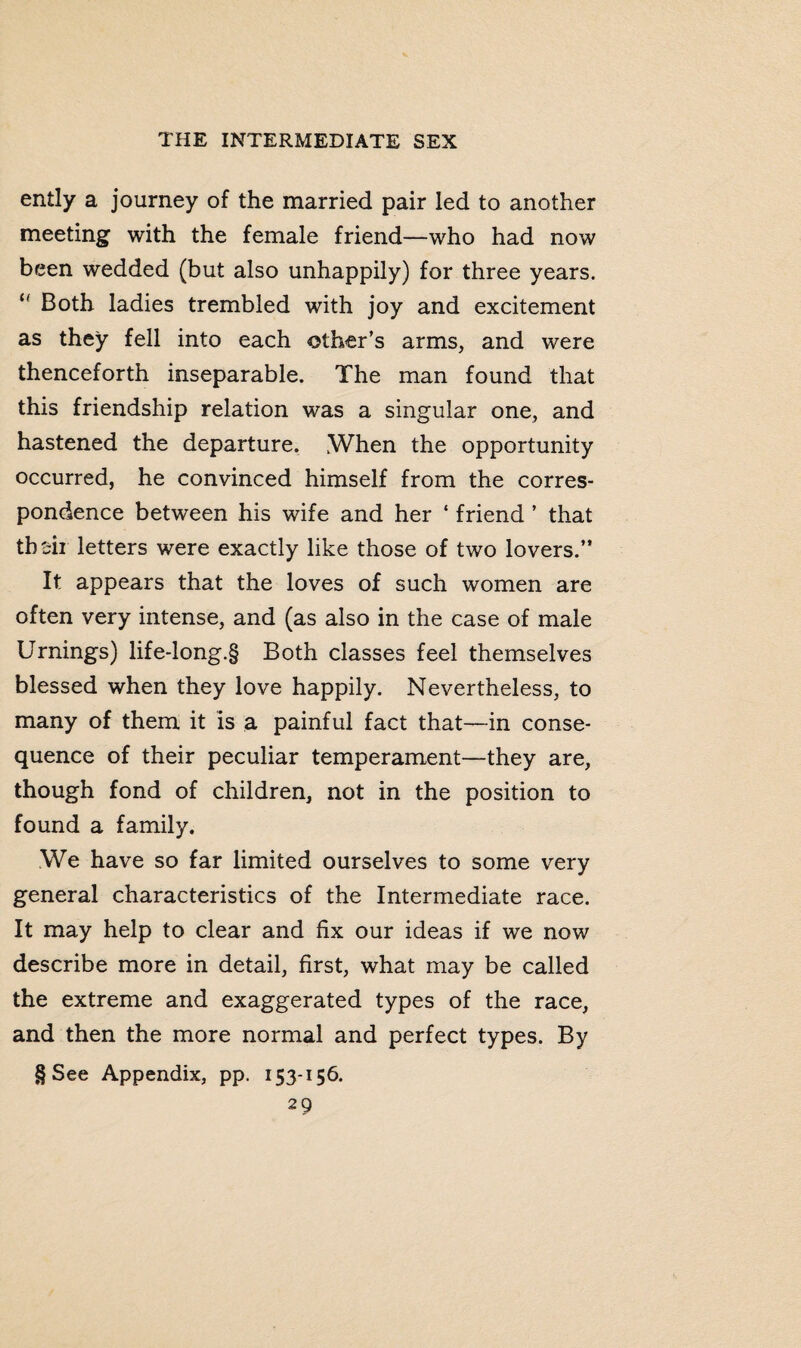 ently a journey of the married pair led to another meeting with the female friend—who had now been wedded (but also unhappily) for three years. u Both ladies trembled with joy and excitement as they fell into each other’s arms, and were thenceforth inseparable. The man found that this friendship relation was a singular one, and hastened the departure. When the opportunity occurred, he convinced himself from the corres¬ pondence between his wife and her ‘ friend ’ that thsii letters were exactly like those of two lovers.” It appears that the loves of such women are often very intense, and (as also in the case of male Urnings) life-long.§ Both classes feel themselves blessed when they love happily. Nevertheless, to many of them it is a painful fact that—in conse¬ quence of their peculiar temperament—they are, though fond of children, not in the position to found a family. We have so far limited ourselves to some very general characteristics of the Intermediate race. It may help to clear and fix our ideas if we now describe more in detail, first, what may be called the extreme and exaggerated types of the race, and then the more normal and perfect types. By § See Appendix, pp. 153-156.