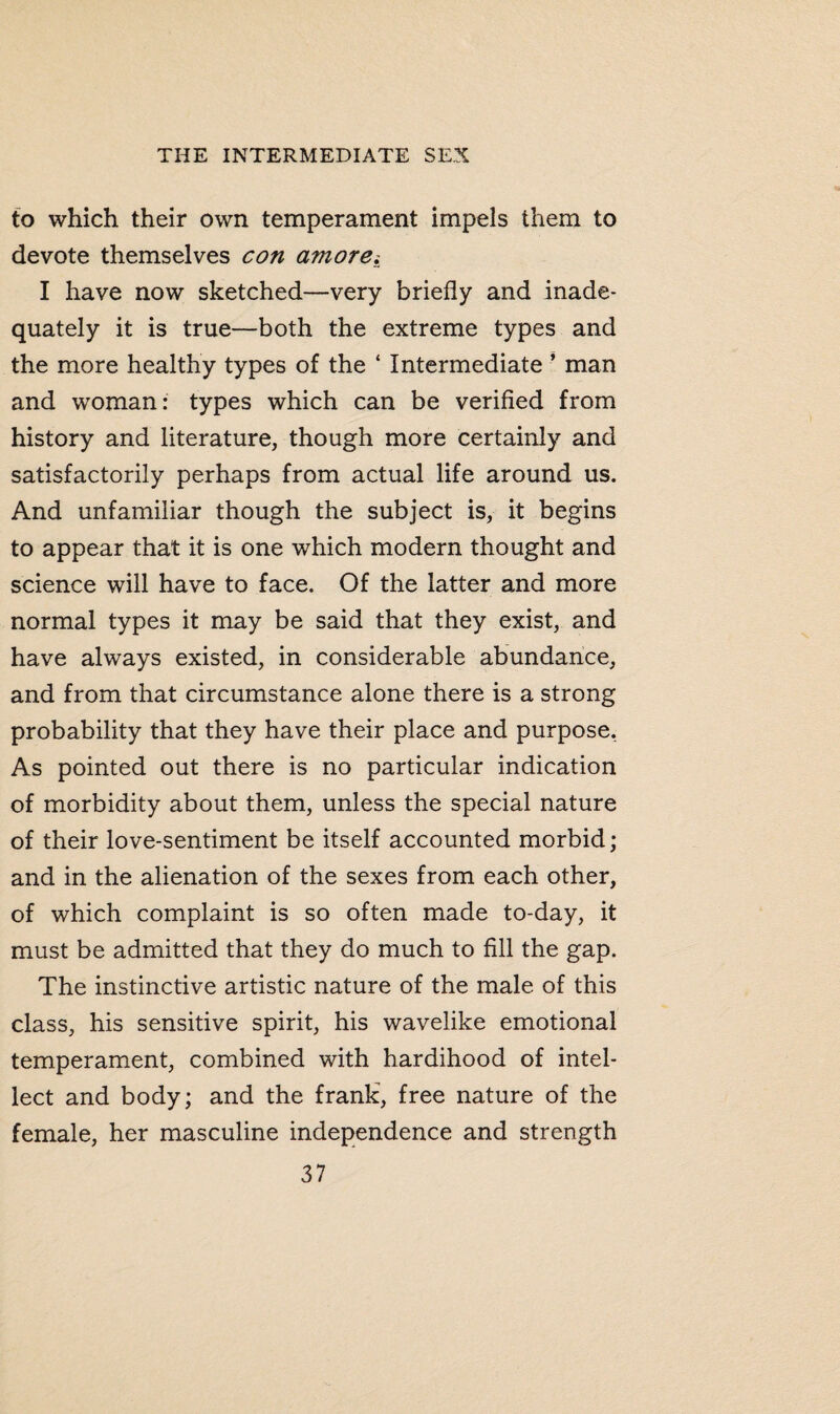 to which their own temperament impels them to devote themselves con amoret I have now sketched—very briefly and inade¬ quately it is true—both the extreme types and the more healthy types of the ‘ Intermediate ’ man and woman: types which can be verified from history and literature, though more certainly and satisfactorily perhaps from actual life around us. And unfamiliar though the subject is, it begins to appear that it is one which modern thought and science will have to face. Of the latter and more normal types it may be said that they exist, and have always existed, in considerable abundance, and from that circumstance alone there is a strong probability that they have their place and purpose. As pointed out there is no particular indication of morbidity about them, unless the special nature of their love-sentiment be itself accounted morbid; and in the alienation of the sexes from each other, of which complaint is so often made to-day, it must be admitted that they do much to fill the gap. The instinctive artistic nature of the male of this class, his sensitive spirit, his wavelike emotional temperament, combined with hardihood of intel¬ lect and body; and the frank, free nature of the female, her masculine independence and strength