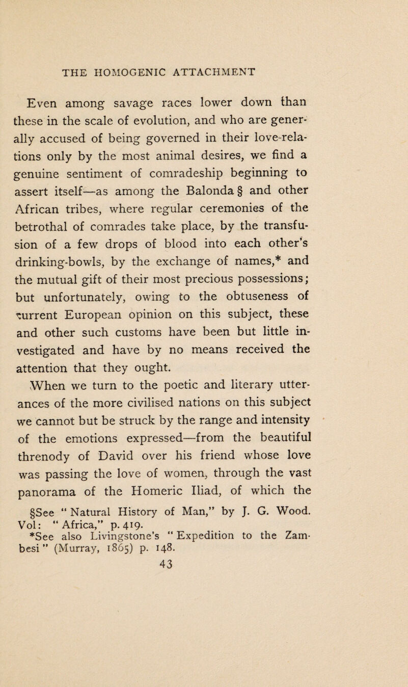 Even among savage races lower down than these in the scale of evolution, and who are gener¬ ally accused of being governed in their love-rela¬ tions only by the most animal desires, we find a genuine sentiment of comradeship beginning to assert itself—as among the Balonda § and other African tribes, where regular ceremonies of the betrothal of comrades take place, by the transfu¬ sion of a few drops of blood into each other’s drinking-bowls, by the exchange of names,* and the mutual gift of their most precious possessions; but unfortunately, owing to the obtuseness of current European opinion on this subject, these and other such customs have been but little in¬ vestigated and have by no means received the attention that they ought. When we turn to the poetic and literary utter¬ ances of the more civilised nations on this subject we cannot but be struck by the range and intensity of the emotions expressed—from the beautiful threnody of David over his friend whose love was passing the love of women, through the vast panorama of the Homeric Iliad, of which the §See “ Natural History of Man,” by J. G. Wood. Vol: “Africa,” p. 4l9- ♦See also Livingstone’s  Expedition to the Zam¬ besi ” (Murray, 1865) p. 148.