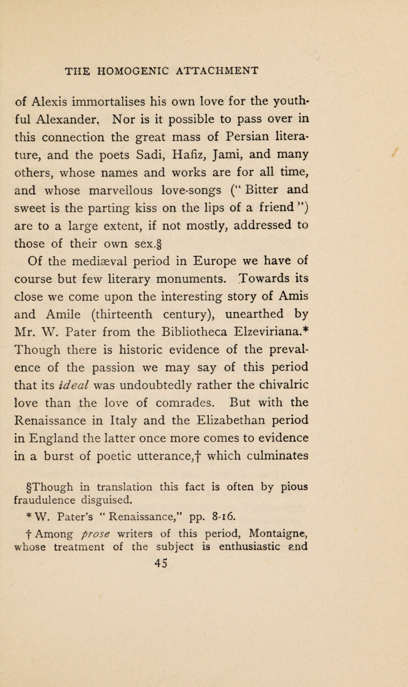 of Alexis immortalises his own love for the youth¬ ful Alexander. Nor is it possible to pass over in this connection the great mass of Persian litera¬ ture, and the poets Sadi, Hafiz, Jami, and many others, whose names and works are for all time, and whose marvellous love-songs (“ Bitter and sweet is the parting kiss on the lips of a friend ”) are to a large extent, if not mostly, addressed to those of their own sex.§ Of the mediaeval period in Europe we have of course but few literary monuments. Towards its close we come upon the interesting story of Amis and Amile (thirteenth century), unearthed by Mr. W. Pater from the Bibliotheca Elzeviriana.* Though there is historic evidence of the preval¬ ence of the passion we may say of this period that its ideal was undoubtedly rather the chivalric love than the love of comrades. But with the Renaissance in Italy and the Elizabethan period in England the latter once more comes to evidence in a burst of poetic utterance,! which culminates §Though in translation this fact is often by pious fraudulence disguised. * W. Pater’s “Renaissance,” pp. 8-16. f Among prose writers of this period, Montaigne, whose treatment of the subject is enthusiastic and