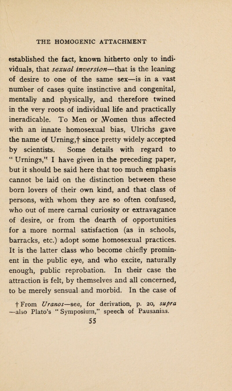 established the fact, known hitherto only to indi¬ viduals, that sexual inversion—that is the leaning of desire to one of the same sex—is in a vast number of cases quite instinctive and congenital, mentally and physically, and therefore twined in the very roots of individual life and practically ineradicable. To Men or Women thus affected with an innate homosexual bias, Ulrichs gave the name of Urning,f since pretty widely accepted by scientists. Some details with regard to “ Urnings,” I have given in the preceding paper, but it should be said here that too much emphasis cannot be laid on the distinction between these born lovers of their own kind, and that class of persons, with whom they are so often confused, who out of mere carnal curiosity or extravagance of desire, or from the dearth of opportunities for a more normal satisfaction (as in schools, barracks, etc.) adopt some homosexual practices. It is the latter class who become chiefly promin¬ ent in the public eye, and who excite, naturally enough, public reprobation. In their case the attraction is felt, by themselves and all concerned, to be merely sensual and morbid. In the case of fFrom Uranos—see, for derivation, p. 20, supra —also Plato’s “ Symposium,” speech of Pausanias.