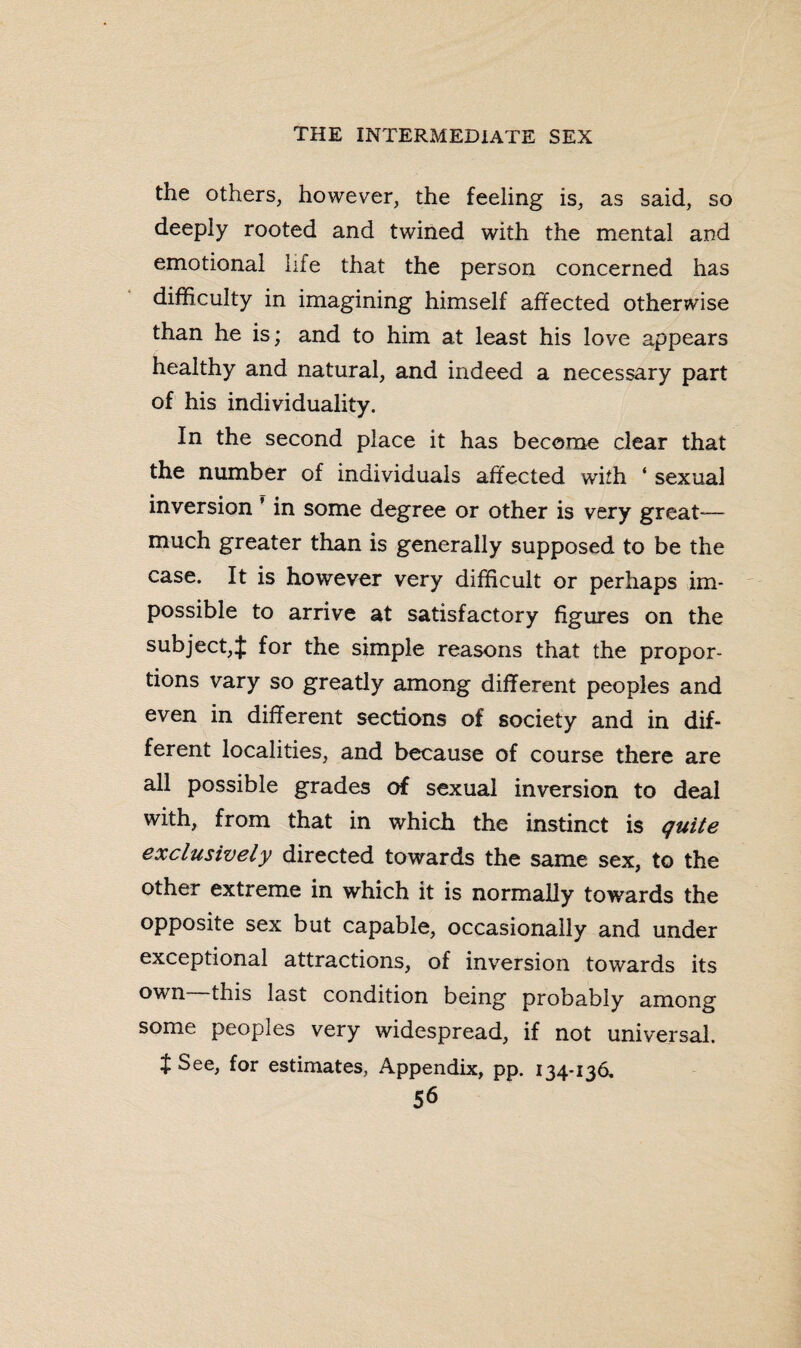 the others, however, the feeling is, as said, so deeply rooted and twined with the mental and emotional life that the person concerned has difficulty in imagining himself affected otherwise than he is; and to him at least his love appears healthy and natural, and indeed a necessary part of his individuality. In the second place it has become clear that the number of individuals affected with ‘ sexual inversion ’ in some degree or other is very great- much greater than is generally supposed to be the case. It is however very difficult or perhaps im¬ possible to arrive at satisfactory figures on the subject,% for the simple reasons that the propor¬ tions vary so greatly among different peoples and even in different sections of society and in dif¬ ferent localities, and because of course there are all possible grades of sexual inversion to deal with, from that in which the instinct is quite exclusively directed towards the same sex, to the other extreme in which it is normally towards the opposite sex but capable, occasionally and under exceptional attractions, of inversion towards its own this last condition being probably among some peoples very widespread, if not universal, t See, for estimates, Appendix, pp. 134-136.