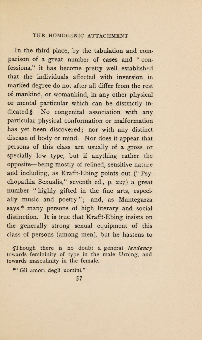 In the third place, by the tabulation and com¬ parison of a great number of cases and “ con¬ fessions/’ it has become pretty well established that the individuals affected with inversion in marked degree do not after all differ from the rest of mankind, or womankind, in any other physical or mental particular which can be distinctly in- dicated.§ No congenital association with any particular physical conformation or malformation has yet been discovered; nor with any distinct disease of body or mind. Nor does it appear that persons of this class are usually of a gross or specially low type, but if anything rather the opposite—being mostly of refined, sensitive nature and including, as Krafft-Ebing points out (“ Psy- chopathia Sexualis,” seventh ed., p. 227) a great number “ highly gifted in the fine arts, especi¬ ally music and poetry”; and, as Mantegazza says,* many persons of high literary and social distinction. It is true that Krafft-Ebing insists on the generally strong sexual equipment of this class of persons (among men), but he hastens to §Though there is no doubt a general tendency towards femininity of type in the male Urning, and towards masculinity in the female. *“ Gii amori degli uomini.”