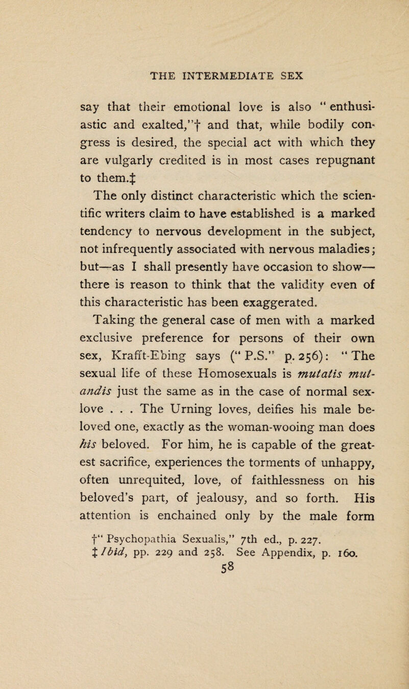 say that their emotional love is also “ enthusi¬ astic and exalted,”f and that, while bodily con¬ gress is desired, the special act with which they are vulgarly credited is in most cases repugnant to them.J The only distinct characteristic which the scien¬ tific writers claim to have established is a marked tendency to nervous development in the subject, not infrequently associated with nervous maladies; but—as I shall presently have occasion to show—* there is reason to think that the validity even of this characteristic has been exaggerated. Taking the general case of men with a marked exclusive preference for persons of their own sex, Krafft-Ebing says (“ P.S.” p. 256): “ The sexual life of these Homosexuals is mutatis mut¬ andis just the same as in the case of normal sex- love ... The Urning loves, deifies his male be¬ loved one, exactly as the woman-wooing man does his beloved. For him, he is capable of the great¬ est sacrifice, experiences the torments of unhappy, often unrequited, love, of faithlessness on his beloved’s part, of jealousy, and so forth. His attention is enchained only by the male form f“ Psychopathia Sexualis,” 7th ed., p. 227. %Ibid} pp. 229 and 258. See Appendix, p. 160.