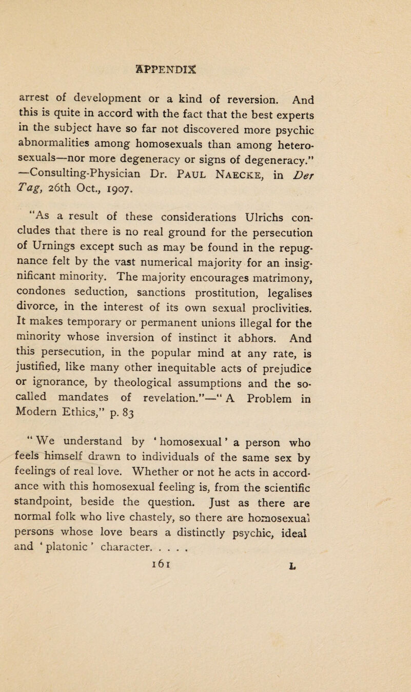 arrest of development or a kind of reversion. And this is quite in accord with the fact that the best experts in the subject have so far not discovered more psychic abnormalities among homosexuals than among hetero¬ sexuals—nor more degeneracy or signs of degeneracy/’ —Consulting-Physician Dr. Paul Naecke, in Der Tag, 26th Oct., 1907. ‘As a result of these considerations Ulrichs con¬ cludes that there is no real ground for the persecution of Urnings except such as may be found in the repug¬ nance felt by the vast numerical majority for an insig¬ nificant minority. The majority encourages matrimony, condones seduction, sanctions prostitution, legalises divorce, in the interest of its own sexual proclivities. It makes temporary or permanent unions illegal for the minority whose inversion of instinct it abhors. And this persecution, in the popular mind at any rate, is justified, like many other inequitable acts of prejudice or ignorance, by theological assumptions and the so- called mandates of revelation.”—“ A Problem in Modern Ethics,” p. 83 ‘‘We understand by ‘homosexual’ a person who feels himself drawn to individuals of the same sex by feelings of real love. Whether or not he acts in accord¬ ance with this homosexual feeling is, from the scientific standpoint, beside the question. Just as there are normal folk who live chastely, so there are homosexual persons whose love bears a distinctly psychic, ideal and ' platonic ’ character. L
