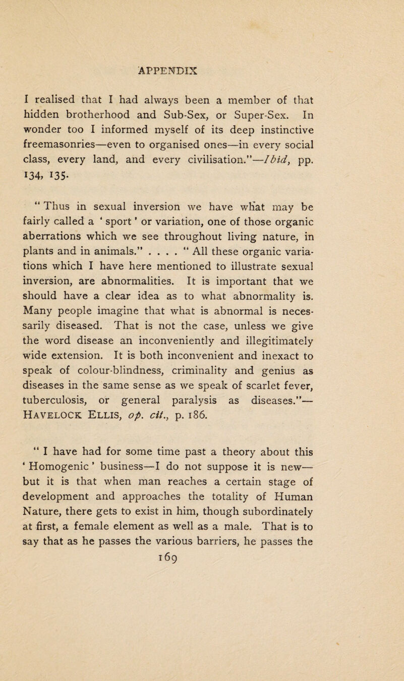 I realised that I had always been a member of that hidden brotherhood and Sub-Sex, or Super-Sex. In wonder too I informed myself of its deep instinctive freemasonries—even to organised ones—in every social class, every land, and every civilisation.”—Ibid, pp. 134, 135- “ Thus in sexual inversion we have wliat may be fairly called a ' sport ’ or variation, one of those organic aberrations which we see throughout living nature, in plants and in animals.” . . . . “ All these organic varia¬ tions which I have here mentioned to illustrate sexual inversion, are abnormalities. It is important that we should have a clear idea as to what abnormality is. Many people imagine that what is abnormal is neces¬ sarily diseased. That is not the case, unless we give the word disease an inconveniently and illegitimately wide extension. It is both inconvenient and inexact to speak of colour-blindness, criminality and genius as diseases in the same sense as we speak of scarlet fever, tuberculosis, or general paralysis as diseases.”— Havelock Ellis, op. cit., p. 186. “ I have had for some time past a theory about this * Homogenic ’ business—I do not suppose it is new— but it is that when man reaches a certain stage of development and approaches the totality of Human Nature, there gets to exist in him, though subordinately at first, a female element as well as a male. That is to say that as he passes the various barriers, he passes the