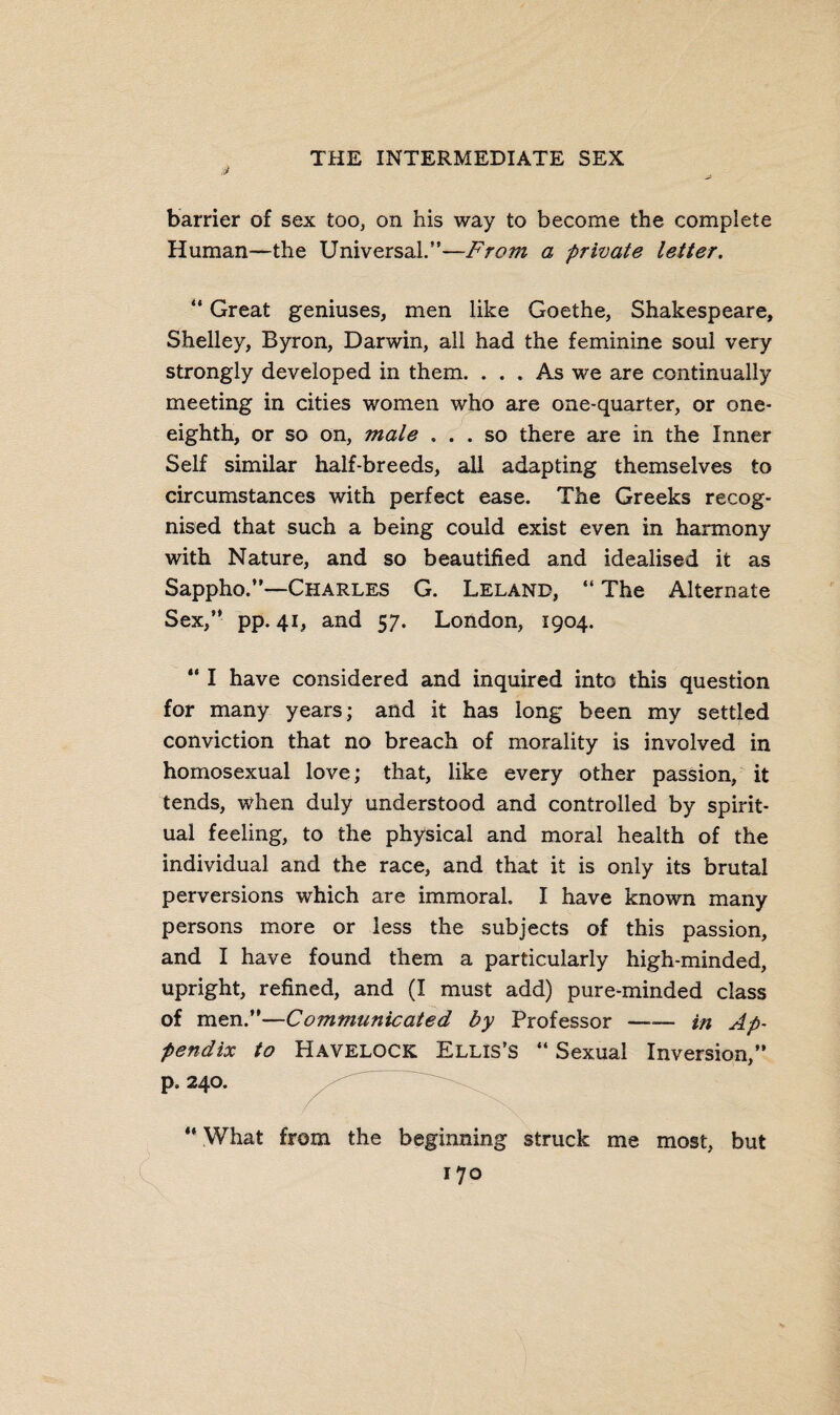 ,s? barrier of sex too, on his way to become the complete Human—the Universal.”—From a private letter. “ Great geniuses, men like Goethe, Shakespeare, Shelley, Byron, Darwin, all had the feminine soul very strongly developed in them. ... As we are continually meeting in cities women who are one-quarter, or one- eighth, or so on, male ... so there are in the Inner Self similar half-breeds, all adapting themselves to circumstances with perfect ease. The Greeks recog¬ nised that such a being could exist even in harmony with Nature, and so beautified and idealised it as Sappho.”—Charles G. Leland, “ The Alternate Sex,” pp. 41, and 57. London, 1904. “ I have considered and inquired into this question for many years; and it has long been my settled conviction that no breach of morality is involved in homosexual love; that, like every other passion, it tends, when duly understood and controlled by spirit¬ ual feeling, to the physical and moral health of the individual and the race, and that it is only its brutal perversions which are immoral. I have known many persons more or less the subjects of this passion, and I have found them a particularly high-minded, upright, refined, and (I must add) pure-minded class of men.”—Communicated by Professor —— in Ap¬ pendix to Havelock Ellis’s “ Sexual Inversion,” p. 240. . ” What from the beginning struck me most, but