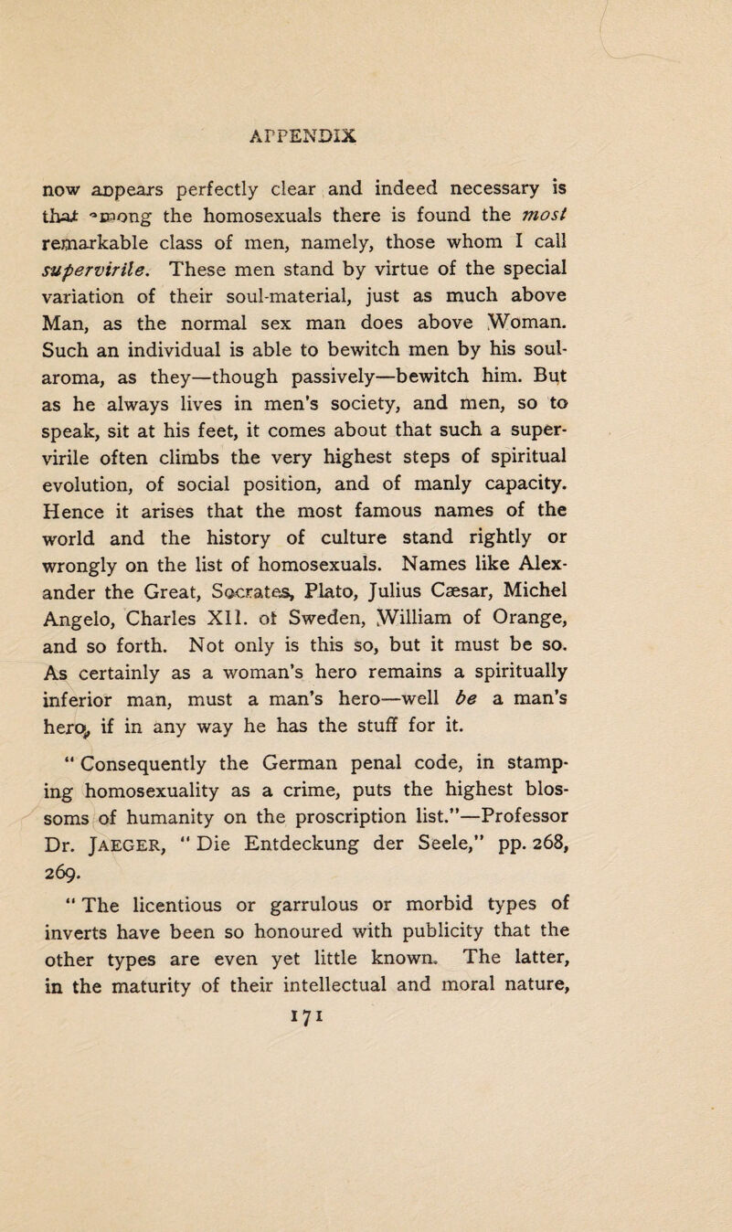 now an pears perfectly clear and indeed necessary is that -^DPong the homosexuals there is found the most remarkable class of men, namely, those whom I call supervirile. These men stand by virtue of the special variation of their soul-material, just as much above Man, as the normal sex man does above Woman. Such an individual is able to bewitch men by his soul- aroma, as they—though passively—bewitch him. Bqt as he always lives in men’s society, and men, so to speak, sit at his feet, it comes about that such a super- virile often climbs the very highest steps of spiritual evolution, of social position, and of manly capacity. Hence it arises that the most famous names of the world and the history of culture stand rightly or wrongly on the list of homosexuals. Names like Alex¬ ander the Great, Socrates, Plato, Julius Caesar, Michel Angelo, Charles XI1. of Sweden, William of Orange, and so forth. Not only is this so, but it must be so. As certainly as a woman’s hero remains a spiritually inferior man, must a man’s hero—well be a man’s heroj, if in any way he has the stuff for it. “ Consequently the German penal code, in stamp¬ ing homosexuality as a crime, puts the highest blos¬ soms of humanity on the proscription list.”—Professor Dr. Jaeger, “ Die Entdeckung der Seele,” pp. 268, 269. “ The licentious or garrulous or morbid types of inverts have been so honoured with publicity that the other types are even yet little known. The latter, in the maturity of their intellectual and moral nature,