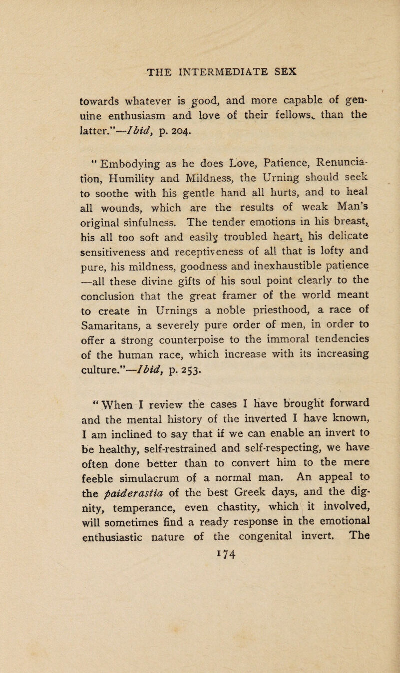 towards whatever is good, and more capable of gen¬ uine enthusiasm and love of their feliowsv than the latter.”—Ibid, p.204. “ Embodying as he does Love, Patience, Renuncia¬ tion, Humility and Mildness, the Urning should seek to soothe with his gentle hand all hurts, and to heal all wounds, which are the results of weak Man’s original sinfulness. The tender emotions in his breast, his all too soft and easily troubled heart* his delicate sensitiveness and receptiveness of all that is lofty and pure, his mildness, goodness and inexhaustible patience —all these divine gifts of his soul point clearly to the conclusion that the great framer of the world meant to create in Urnings a noble priesthood, a race of Samaritans, a severely pure order of men, in order to offer a strong counterpoise to the immoral tendencies of the human race, which increase with its increasing culture.”—Ibid, p.253. “ When I review the cases I have brought forward and the mental history of the inverted I have known, I am inclined to say that if we can enable an invert to be healthy, self-restrained and self-respecting, we have often done better than to convert him to the mere feeble simulacrum of a normal man. An appeal to the paiderastia of the best Greek days, and the dig¬ nity, temperance, even chastity, which it involved, will sometimes find a ready response in the emotional enthusiastic nature of the congenital invert. The