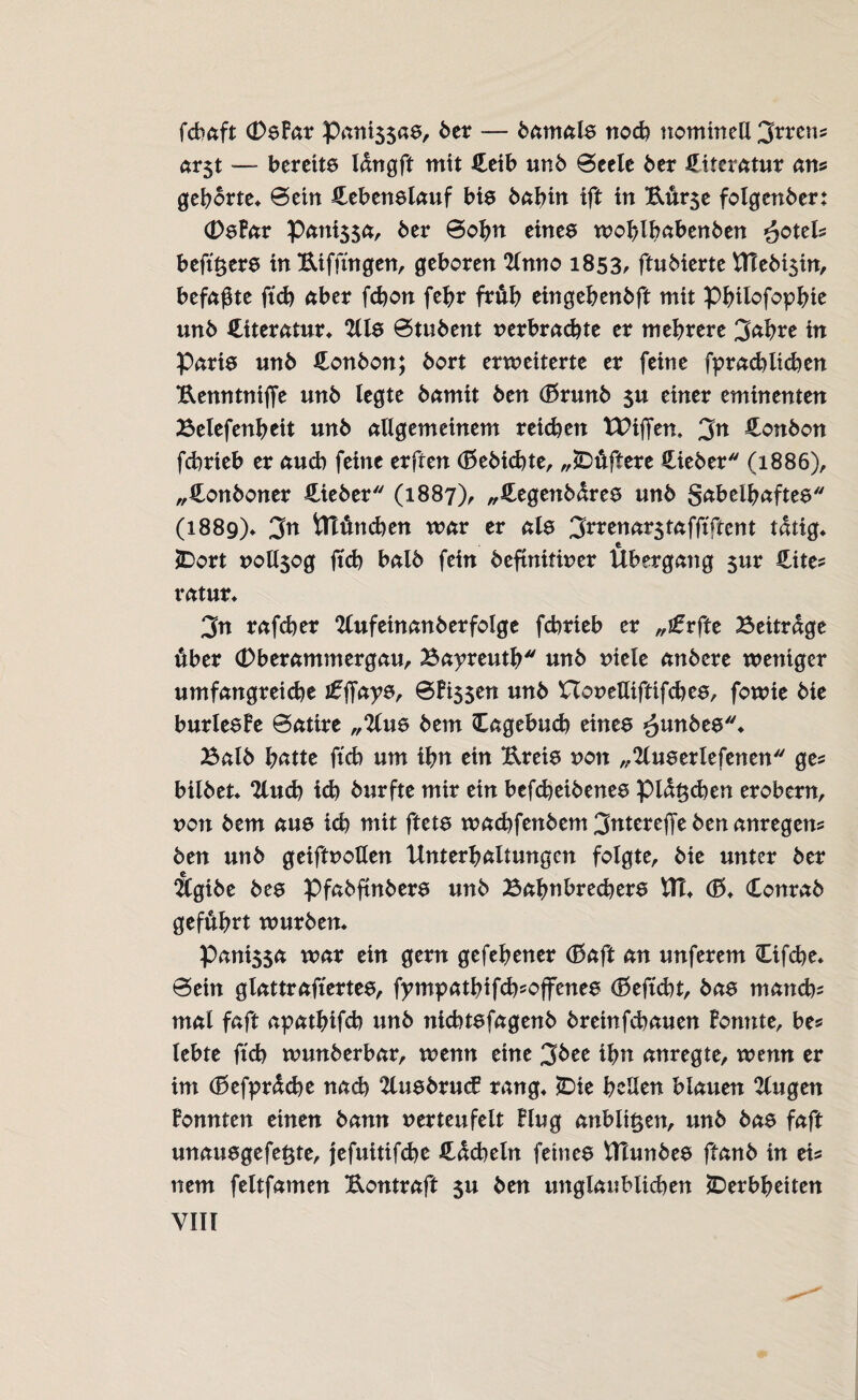 fcbaft (DePar paniss«ö/ 6er — bamale noch nominell Irrens ar$t — bereite langft mit £eib un6 ©eele 6er Literatur ans gehörte* ©ein Hebenelauf bie babin ift in Kur$e folgenber; (Defar Pattis$a, 6er ©ohn einee wo^lbaben6en £cteU beftßere in Eiffingen, geboren 2lnno 1853, ftu6ierte \TTe6t3in, befaßte ftd) aber fcbon fehr früh eingehenbft mit Philofophie un6 {Literatur* 2lle ©tu6ent verbrachte er mehrere 3<*hre in Parie un6 Honbon; 6ort erweiterte er feine fprad)lieben Eenntnifie un6 legte 6amit 6en (Brunb $u einer eminenten Belefenheit un6 allgemeinem reichen XPiffem 3n £onbon febrieb er auch feine erften (Bebicbte, „Düftere Hieber (1886), „iLonboner lieber (1887), „Hegenbdree un6 S^belhaftee (1889)* 3n tTlftncben war er als 3rrenarstafftftent tätig* Dort vollsog ftd) bal6 fein befinitiver Übergang $ur Cites ratur* 3n rafeber ‘Kufetnanberfolge febrieb er „ifrfte Beitrage über (Dberammergau, Bayreuth unb viele anbere weniger umfangreiche ifffaye, ©Pissen unb XTovetliftifdree, fowie bie burleefe ©atire „2lue bern Cagebucb einee ^unbee* Balb hatte ftcb um ibn ein Ereie non „Slueerlefenen ges bilbet* 2lucb icb burfte mir ein befebeibenee pidt$d)en erobern, von bem aue icb mit ftete wa^fenbem3tttereffebenanregens ben unb geiftvotlen Unterhaltungen folgte, bie unter ber Ägibe bee Pfabftnbere unb Balmbrecbere XCu d5* Conrab geführt würben* PanissÄ war ein gern gefehener (ßaft an unferem Cifcbe* ©ein glattraftertee, fympathifefcoffenee (ßeftebt, bae mand)= mal faft apathifcb unb niebtefagenb breinfebauen formte, be* lebte ftcb wunberbar, wenn eine 3bee ihn anregte, wenn er im (Befprdcbe nach 2luebruc£ rang* Die hellen blauen klugen Ponnten einen bann verteufelt Plug anbli^en, unb bae faft unauegefeßte, jefuitifebe Hdcbeln feinee Ulunbee ftanb in eis nem feltfamen Eontraft su ben unglaublichen Derbheiten