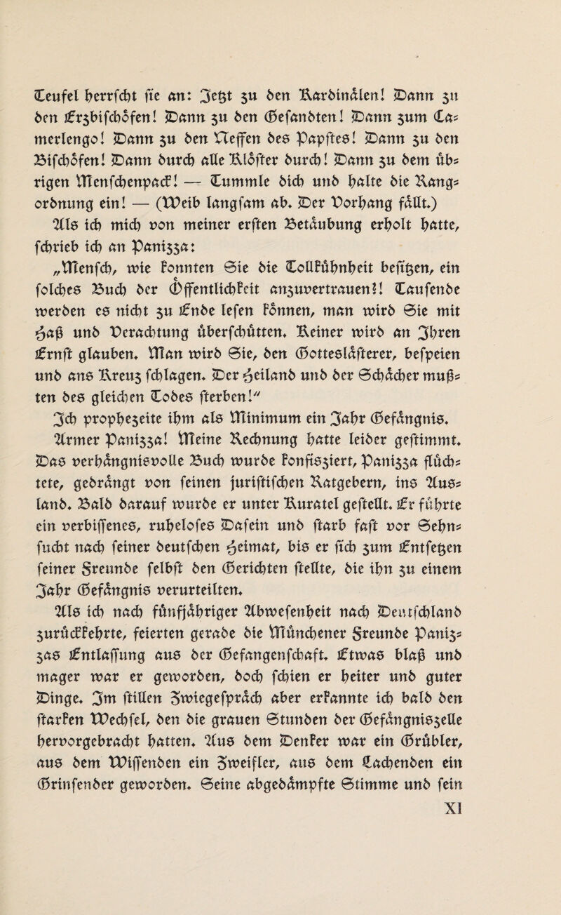 Teufel berrfcht fte an: $u ben Karbindlen! (Dann 511 ben i£r$bifcbbfen! (Dann $u Öen (Befanbten! 3Dann 511m (£a* merlengo! (Dann $u beit Ueffen bee Papftea! (Dann $u ben Bifd)bfen! (Dann burd) aUeKlofter burd)! (Dann $u dem üb* rigen ITtenfcbenpacB! — (Tummle bich unb bßlte bie Uang* orbnung ein! — (XPeib langfam ab, (Der Borbang faßt) %le ich mtd) non meiner erften Betäubung erholt hätte, fcbrieb ich an Pani$$a: „tHenfcb, wie Bonnten 0ie bie (CoUBubnbett befugen, ein folches Bud) bcr (DflfentlichBcit ansunertrauenll Caufenbe werben te nicht $u ifnbe Iefen Bonnen, man wirb 0ie mit <äa@ unb Deradnung überfcbütten, Keiner wirb an 3bren ifrnft glauben, ftlan wirb 0ie, ben (Botteeldfterer, befpeien unb ane Krett$ fehlagen, (Der ^eilanb unb ber 0d)dcher mu^ ten be6 gleidien Cobea fterben! 3ch propbe$eite ihm ate Minimum ein 3cd)t (Befdngnia, 2lrmer Pani$sa! iTCeine Rechnung hätte leiber geftimmt £>aa nerbdngnienolle Buch würbe Bonftasiert, Pani$sa fluch* tete, gebrdngt non feinen juriftifchen Ratgebern, ine 2lua* lanb, Balb barauf würbe er unter Kuratel gefteUt, tv führte ein nerbiffenee, ruhelofea £>afein unb ftaxb faft nor 0eim* fucht nach feiner beutfcben Heimat, bia er ftch $um i£ntfe#en feiner grennbe felbft ben (Berichten fteßte, bie ihn $u einem 3ahr (Befdngnia verurteilten, 2lla ich nach fünfjähriger 2lbwefenheit nad) SDemfchlanb $urücBBehrte, feierten gerabe bie VTtunchener greunbe Panis* $aa jfntlaffung aua ber (B e fan gen fchaft, Jftwae bla$ unb mager war er geworben, bod) fchien er heiter unb guter (Dinge, 3m ftiUen Stniegefprdd) aber erFannte id) balb ben ftarBen tPechfel, ben bie grauen 0tunben ber (Befdngnia$elle bernorgebracht hatten, %ne bem (DenBer war ein (Brübler, aua bem TPiffenben ein Sweifler, aua bem Hachenben ein (Brinfenber geworben, 0eine abgebdmpfte 0timme unb fein