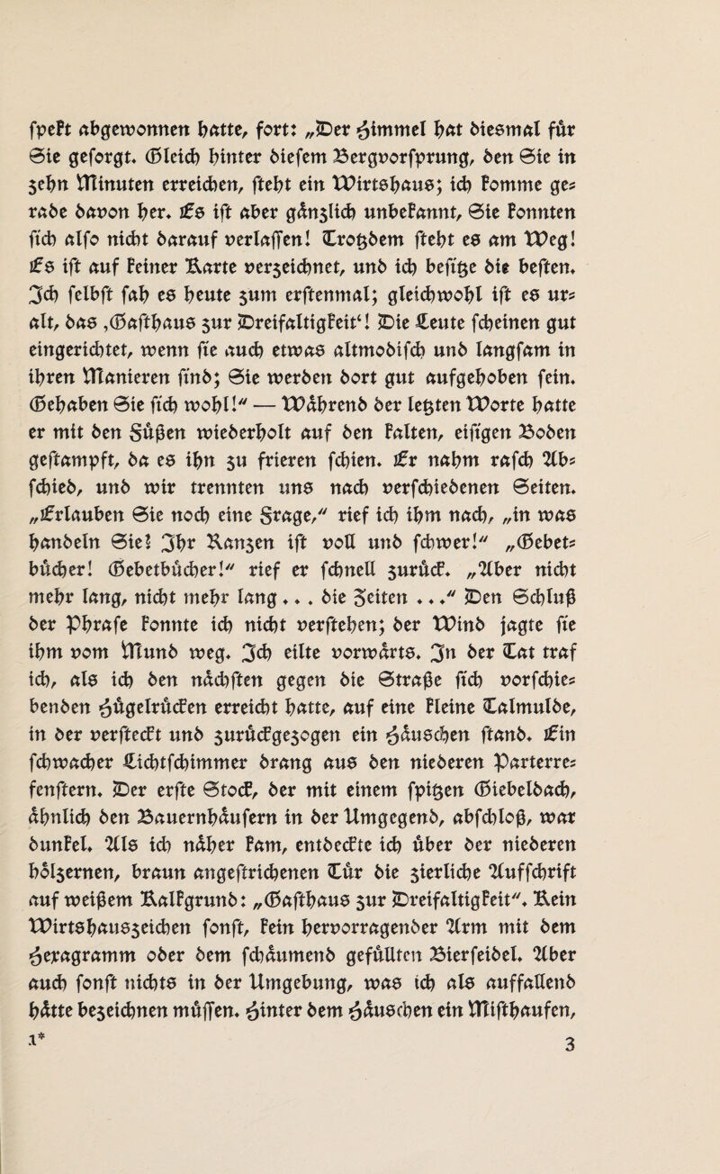 fpeBt abgewonnen batte, fort: „£)er Fimmel hat biesmal für Sic geforgt» (Bleich hinter biefem Bergnorfprung, ben Sic in Sehn ttTinuten erreichen, ftebt ein tPirtshaus; id) Bomme ge? rabe banon her» £$ ift aber gdnslicb unbeBannt, Sie Bonnten ftcb alfo nicht barauf uerlaffcn! Hrofcbem ftebt es am TPeg! i£s ift auf Beiner Harte rerseiebnet, unb icb befft$e bie heften» 3et) felbft fab es beute $um erftenmal; gleichwohl ift es ur? alt, bas »(Baffhaus 5ur (DreifalttgBeit‘1 H>ie Heute febeinen gut eingerichtet, wenn ffe auch etwas altmobiffb unb langfam in ihren Planieren ffnb; Sie werben bort gut aufgehoben fein» (Behaben Sie ftcb wohl! — TDdhrenb ber lebten XPorte hätte er mit ben Suffen wieberholt auf ben Balten, eiftgen Hoben geftampft, ba es ihn $u frieren fdffen» £x nahm rafcb 2lb? fd)ieb, unb wir trennten uns nad) uerfebi ebenen Seiten» „Urlauben Sie noch eine Srage, rief icb ihm nach/ „in was hanbeln Siel 3br Hansen ift noU unb fchwer! „(Bebet? bueber! (Bebetbucber! rief er fcbnell $uruc£» „2lber nid)t mehr lang, nicht mehr lang ♦» » bie Seiten ♦ ♦ ♦ 2Den Schluff ber Phrafe Bonnte teb nicht nerfteben; ber tPinb jagte ffe ihm nom tTlunb weg» 3d) eilte vorwärts» 3n ber Hat traf ich, als ich ben nddfften gegen bie Straffe ftcb norfebie? benben >£ffgelru<fen erreid)t hatte, auf eine Bleine Halmulbe, in ber nerfteeft unb snrucBgesogen ein ^duschen ftanb» £ in febwacher Hicbtfcbimmer brang aus ben nieberen Parterre? fenftern» *Der erfte StocB, ber mit einem fpif$en (Biebelbad), ähnlich ben Bauernbdufern in ber Xlmgegenb, abfdffoff, war bunBel» *2lls id) naher Bam, entbeefte ich über ber nieberen hoI$ernen, braun angeftricbenen Hur bie sierltcbe ‘ZCuffcbrift auf weiffem HalBgrunb: „(Baffhaus sur JDr eifaltig Beit» Hein tPirtshausseichen fonft, Bein hernorragenber 2lrm mit bem öeragramm ober bem fchdumenb gefüllten Bierfetbel» 2lber aud) fonft nichts in ber Umgebung, was td) als auffatlenb hdtte besetebnen muffen» hinter bem ^duschen ein flTiffbaufen, x*