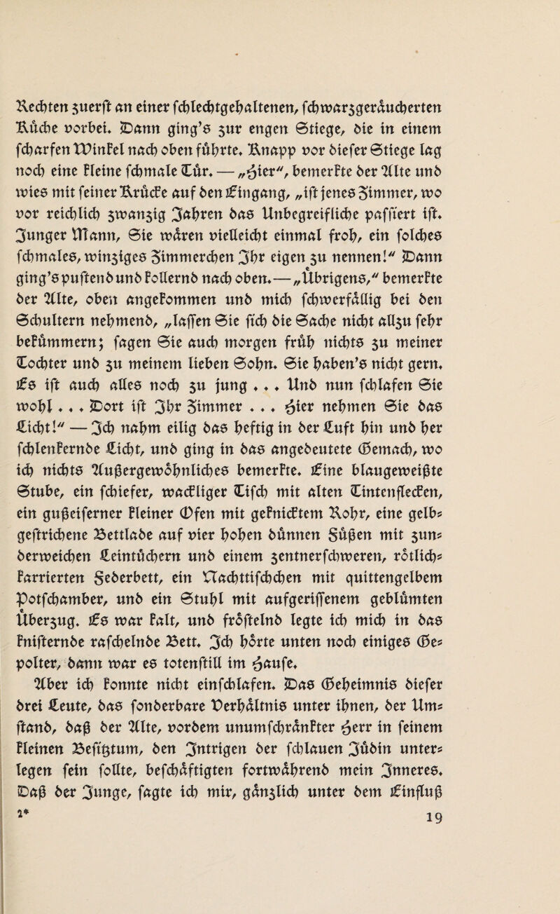 Rechten $uerft an einer fchlechtgehaltenen, fchwar5gerducherten Uucbe uorbei* ÜDann gtng’s $ur engen 0tiege, Me in einem fcharfen XVinBel nach oben führte* Knapp nor biefer Btiege kg noch eine Heine fchmale Cur* — „£ier, bemerBte ber Alte unb nries mit feiner KrucBe auf ben Eingang, „ift jenes Simmer, wo nor reiflich $wan$tg 3a\)vm bas Unbegreifliche paffiert ift* junger UTann, 0ie waren nieUetcbt einmal froh, rin foldjes fdnnales, wi^iges Simmerchen 3hr eigen 51t nennen! JDann ging’spuftenbunb Bollernb nach oben*—„Übrigens, bemerBte ber Alte, oben angenommen unb mich fchwerfdllig bei ben 0chultern nebmenb, „laßen 0te ftch bie 0ache nicht all3u fehr beBummern; fagen 0ie auch morgen früh nichts su meiner (Tochter unb 5u meinem lieben 0ohn* 0ie haben’s nicht gern* j£s ift auch alles noch $u jung * * ♦ Unb nun fchlafen 0ie wohl ♦«* jDort ift 3hr Stmmer * * ♦ ^ter nehmen 0ie bas Sicht! —3ch nahm eilig bas heftig in ber Suft hin unb her fchlenBernbe Sicht, unb ging in bas angebeutete (£>emach, wo ich nichts Außergewöhnliches bemerHe* ne blaugeweißte 0tube, ein febiefer, wacBliger Cifch mit alten OntenflecBen, ein gußeiferner Heiner (Dfen mit geBnicBtem Kohr, eine gelbs= geftrichene Bettlabe auf uier hohen bunnen Süßen mit $un* berweichen Seintuchern unb einem $entnerfd)weren, rötlich* Barrierten Seberbett, ein Uachttifchchen mit quittengelbem Potfchamber, unb ein 0tuhl mit aufgeriflenem geblümten Über$ug, j£s war Balt, unb froftelnb legte ich mich in bas Bnifternbe rafchelnbe Bett* 3cb horte unten noch einiges polter, bann war es totenftill im £aufe* Aber ich Bonnte nicht einfchlafen* *Das (Geheimnis biefer brei Seute, bas fonberbare Verhältnis unter ihnen, ber Um* ftanb, baß ber Alte, norbem unumfchrdnBter £err in feinem Bleinen Beft^tum, ben 3tttrigen ber fd)lauen 3uMn unter* legen fein follte, befcbdftigten fortwdhrenb mein 3tmeres* SDaß ber 3*mge, fagte ich mir, gdn5lich unter bem Einfluß 1*