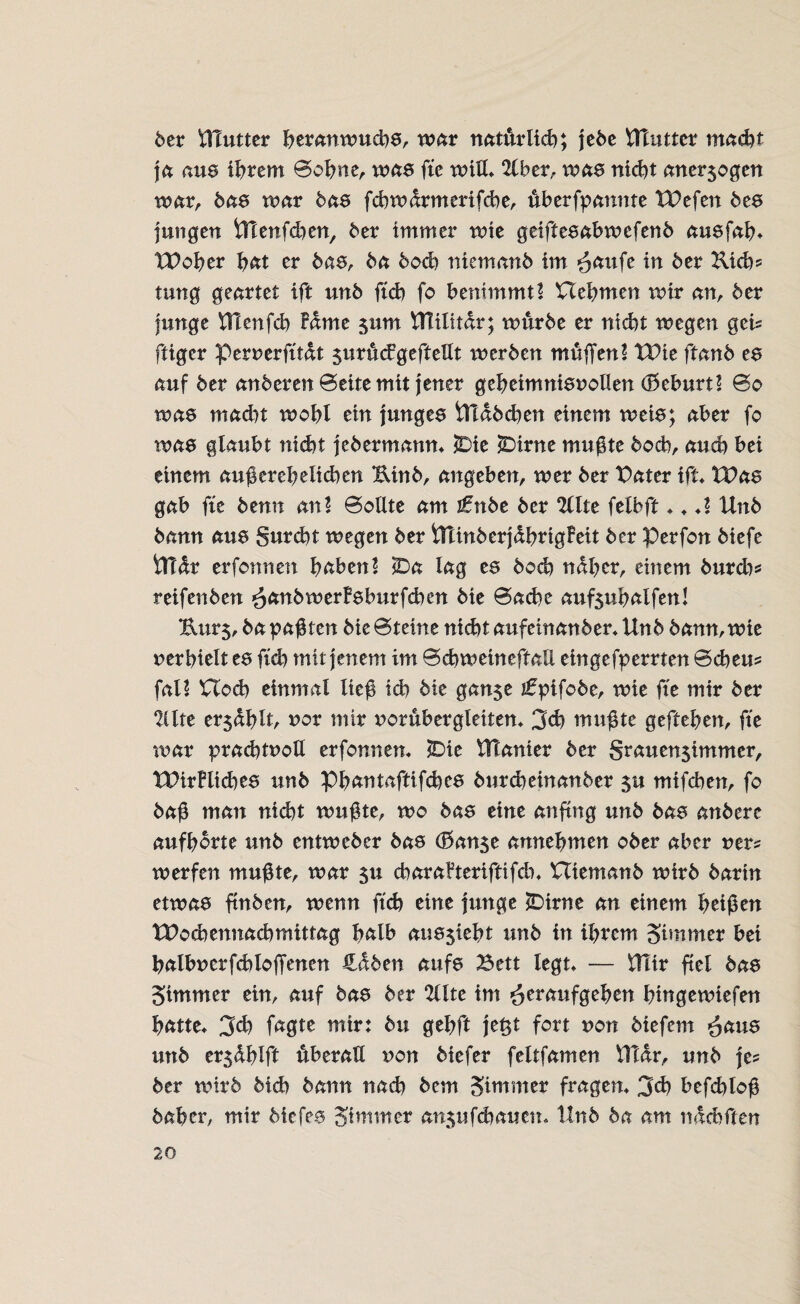 6er lllutter beranwuchs, war natürlich; je6e Uluttcr macht ja ans ihrem ©ohne, was fte will* 2lber, was nicht aner$ogen war, bas war bas fcbwdrmertfche, ffberfpanme tPefen bes jungen Ulenfdten, her immer wie geiftesabwefenb ausfab* UPober fmt er bas, ha hoch niemanb im ^attfe in her Kid)? tung geartet ift unh ftch fo benimmt! Uebmen wir an, her junge Utenfd) Fdme jum ttlilitdr; würbe er nicht wegen gei? fligcr Pernerfftdt $urü<£geftellt werben muffen! TDie ftanh es auf her anheren ©eite mit jener gebeimnisnollen (Geburt! ©o was macht wobt ein junges Uldbdten einem weis; aber fo was glaubt nicht jebermamt* jDie 2Dirne mußte hoch, auch bei einem außerehelichen Uinb, angeben, wer her Pater ift Was gab fte henn an! ©ollte am \tnbt her 2llte felbft * * *! Unh hann ans §urd)t wegen her iUinberjdbrtgFeit her Perfon hiefe iTfdr erfonnen haben! iDa lag es boä) naher, einem burd)? reifenhen ^anhwerFsburfchen hie ©ache aufsubalfen! Uur5, ha paßten hie©teine nicht aufeinanher* Unh hann, wie nerbielt ts ftch mit jenem im ©chweineftaE eingefperrten ©cheu? fal! Hoch einmal ließ ich hie gan$e jfpifohe, wie fte mir her 21lte er$dblt, nor mir noruber gleiten* 3cb mußte gefteben, fte war prachtnoU erfonnen* $Die Utanier her Srauen$immer, tPirFliches unh Pbantaftifcbc8 burcheinanber $u mifchen, fo haß man nicht wußte, wo bas eine anftng unh bas anhere aufborte unh entwcher bas (franse annebmcn ober aber ner? werfen mußte, war 51t charaFteriftifdn Utemanb wirb harin etwas ftnben, wenn ftch eine junge !Dirne an einem beißen tPochennachmittag halb aus$iebt unh in ihrem Simmer bei balbnerfcbloffenen Hdben aufs Bett legt* — Utir fiel has Simmer ein, auf has her Ulte im *otraufgeben bingewiefen batte* 3ch fagte mir: hu gebft je$t fort non biefem ^aus unh er5dblft überall non biefer feltfamen UTdr, unh je? her wirb hieb hann nach hem Sttnmer fragen* 3eh befchloß haber, mir hiefes Sitmner an$ufcbauen<. Unh ha am ndchften