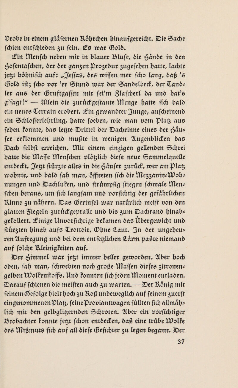 Probe in einem gld fernen Kobreben bmaufgereiebt* £>ie 0acbe febien entfebieben 511 fein* ts war <!5olb* £in ttlenfcb neben mir in blauer Blufe, bie $dnbe in ben öofentafchen, ber ber ganzen Pro$cbur sugefeben batte, lachte je#t bob?nifct> auf: „3effas, bes wiffen mer febo lang, baß ’s d5olb ift; febo uor ’er 0tunb mar ber 0anbelbecF, ber Canb* ler aus ber (Ewuftgaffen mit fei’m glafcberl ba tmb bat’s g’fagt! — 2lllein bie $uräcfgeftaute Hlenge batte ftcb halb ein neues Terrain erobert* tin gemanbter^tmge, anfebeinenb ein 0chlojTerlebrling, batte foeben, wie man nom pia§ aus feben Fonnte, bas letzte ^Drittel ber Dachrinne eines ber £du* fer erflommen unb mußte in wenigen TlugenblicFen bas £>ad) felbft erreichen* Hlit einem emsigen geUenben 0cbrei batte bie ITlaffe UTenfcben plötzlich biefe neue 0ammelqueUe entbeut* 3e$t ftur$te alles in bie Raufer sutücP, mer am pia§ 'wohnte, unb balb fab man, öffneten ftcb bie inessanimWob* nungen unb jDacbiuFen, unb ftrumpftg ftiegen fcbmale tTTens feben heraus, um ftcb langfam unb norftebtig ber gefährlichen Kinne su ndbern* *Das (Berinfel mar natürlich meift von ben glatten Siegeln surucPgeprallt unb bis sum iDacbranb bittab* geFollert* Einige Unuorftcbtige beFamen bas Übergewicht unb ftur$ten bittab aufs Crottoir* (Dbne Haut* 3n ber ungebeu* ren 'Zlufregung unb bei bem entfe^licben £drm paßte niemanb auf folcbe KleinigFeiten auf* £>er Fimmel mar je$t immer heller geworben* Tiber hoch oben, fab man, febwebten noch große ^Taffen biefes $itronen? gelben XPolFenftoffs* Unb Fonnten ftcb jeben UToment entlaben* ^Darauf febienen bie meiften auch su warten* — £>er König mit feinem (Befolge hielt hoch $u Koß unbeweglich auf feinem suerft eingenommenenpia^, feine proniantwagen füllten ftcb allmäh¬ lich mit ben gelbgli^ernben Bcbroten* Tiber ein norftebtiger Beobachter Fonnte je£t febon entheben, baß eine trübe tPolFe bes UTißmuts ftcb auf all biefe (Beftcbter su legen begann* £>er