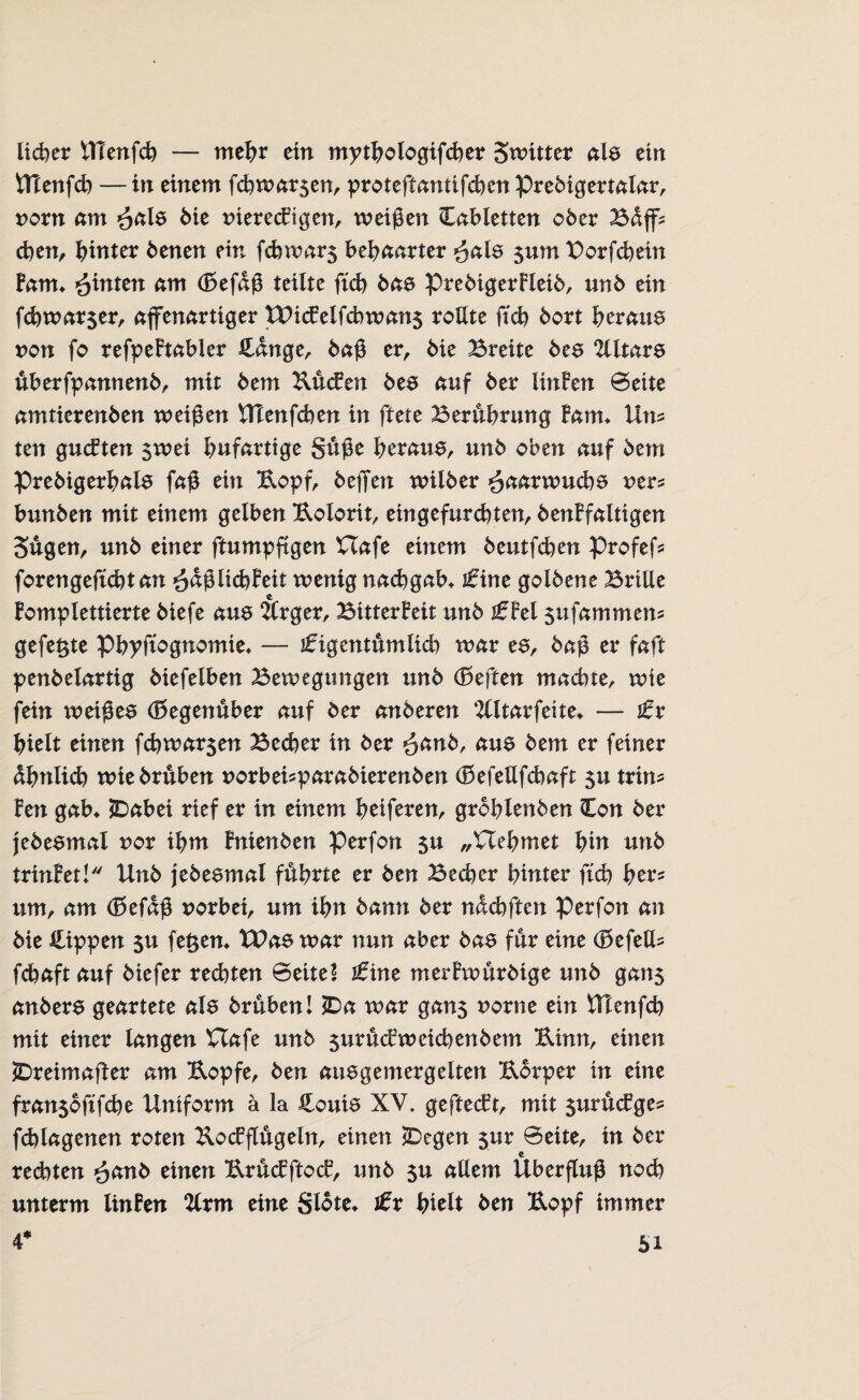 lieber UTenfeb — mehr ein mythologifcber Switter als ein Ulenfcb —in einem fcbwar$en, proteftantifeben Prebigertalar, norn am ^als bie tnerecFigen, weißen Cabletten ober Baff? eben, hinter benen ein fcbwar$ behaarter $ats sum Borfcbetn Farn* £intttt am (Befaß teilte ftcb bas prebigerFleib, unb ein fcbwar$er, affenartiger t£Hc£elfcbwan$ rollte ftcb bort beraub non fo refpeFtabler Hänge, baß er, bie Breite bes 2lltars überfpannenb, mit bem Kücfen bes auf ber littFen Seite amtierenben weißen UTenfcben in ftete Berührung Farn» Um ten gucFten 5wei hufartige Süße herauf unb oben auf bem Prebigerhals faß ein Kopf, beflfen wilber £aarwuebs ner= bunben mit einem gelben Kolorit, ein gefurchten, benFfaltigen Sugen, unb einer ftumpftgen XTafe einem beutfeben Profef? forengefübtan ^äßlicbFeit wenig naebgab* ikine golbene Brille Fomplettierte biefe aus Ärger, Bitterkeit unb jf Fei sufammem gefegte pbyftognomie* — ikigentümlicb war es, baß er faft penbelartig biefeiben Bewegungen unb (Beften machte, wie fein weißes (Begenuber auf ber anderen Slltarfeite* — tx hielt einen febwarsen Bedjer in ber ^anb, aus bem er feiner ähnlich wie brühen uorbei^parabierenben (BefeUfcbaft $u trim Fen gab* JDabei rief er in einem beiferen, groblenben Hon ber jebesmal uor ihm Fnienben perfon $u „Uehmet hin unb trinketl Unb jebesmal führte er ben Becher hinter ftcb her* um, am (Befaß uorbei, um ihn bann ber näcbften Perfon an bie Rippen $u feiern Wae tnar nun aber bas für eine (BefelU febaft auf biefer rechten Seite* tkine merFwürdige unb gans anbers geartete als brühen! 2Da war gans *>orne ein Ulenfcb mit einer langen Uafe unb surücEweicbenbem Kinn, einen JDreimaffer am Kopfe, ben ausgemergelten Körper in eine fran$oftfcbe Uniform ä la Houis XV. geftecFt, mit surücFges fehlagenen roten KocFflügeln, einen *Degen $ur Seite, in ber redeten £and einen KrücEftocF, unb su allem Überfluß noch unterm linFen %xm eine Slote* ikr hielt ben Kopf immer 4* 5i