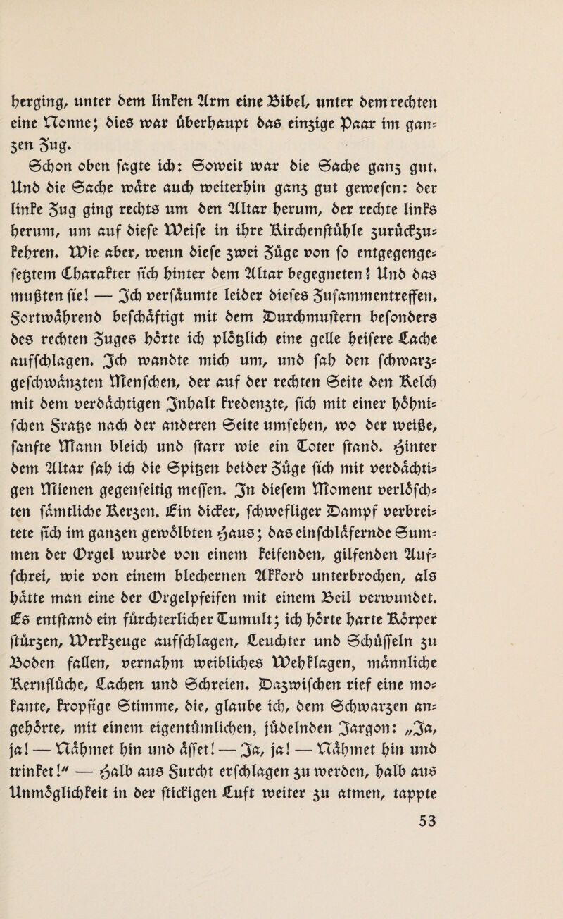 Verging, unter bem linFen 2lrtn eine£ibel, unter bem rechten eine Uonne; bies war überhaupt bete emsige Paar im gam 5 en 3ug* Schon oben fagte ich: Soweit war bie Sache gatt$ gut, Unb bie Sache wdre auch weiterhin gan$ gut gewefen: ber linFe 3«g ging rechte um ben 2tttar herum, ber rechte linfe herum, um auf biefe tUeife in ihre Uird)enftühle surücFsu* Fehren, tt>ie aber, wenn biefe swei Süge non fo entgegenge* festem CharaFter ftch hinter bem Slltar begegneten! Unb bae mußten fiel — 3ch nerfdumte leiber biefee Sufammentreffem gortwahrenb befd)dftigt mit bem JDurchmuftern befonbere bee rechten Sngee horte id) p löblich eine gelle heifere Hache auffchlagen, 3ch wanbte mich um, unb fah ben fchwar$s gefchwdnsten Htenfchen, ber auf ber rechten Seite ben Reich mit bem nerbdchtigen Inhalt Freben$te, ftch mit einer hobni* fchen grat$e nach ber anberen Seite umfehen, wo ber weiße, fanfte tfiann bleich unb ftarr wie ein Coter ftanb, hinter bem 2litar fah ich bie Spieen beiber 3üge ftch mit nerbdchti* gen Ulienen gegenfeitig meffen, 3n biefem flToment ueriofeh^ ten fdmtiiche Rer$en. £in bitfer, fd)wefliger *Dampf uerbreis tete ftch im gan$en gewölbten £cme; baeeinfchldfernbeSurm men ber (Drgel würbe von einem Feifenben, gilfenben 2lufs fchret, wie non einem blechernen SlFForb unterbrod)en, als hatte man eine ber (Drgelpfeifen mit einem Beil nerwunbet* te entftanb ein fürchterlicher Cumult; ich horte harte Rorper ftür$en, t£erF$euge auffchlagen, feuchter unb Schüffeln $u 33oben fallen, uernahm weiblichea tPehFlagen, männliche Rernflüche, Hadjen unb Schreien, JDaswifchen rief eine mo* Fante, Fropftge Stimme, bie, glaube ich/ bem 0chwar$en am gehörte, mit einem eigentümlichen, jübelnben Jargon: „3a, ja! — nähmet hin unb affet! — 3a, ja! — nähmet hin unb trinFet! — *$alb aus gurcht erfchlagen $u werben, halb aus» Unmöglich Feit in ber fticFigen Huft weiter su atmen, tappte