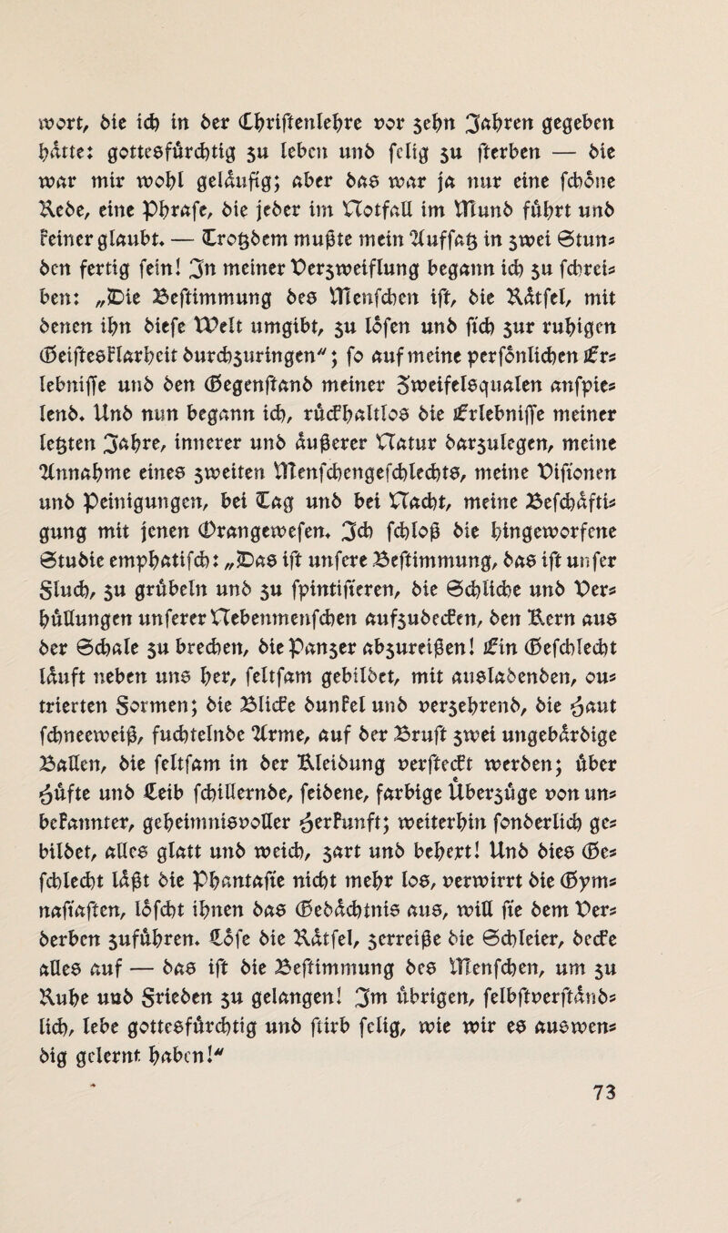 wort, 6te ich in 6er (Lbfiftmlebre nor $ebn 3ft^ren gegeben batte: gottesfürchtig 5u leben un6 fcltg $u fterben — bie war mir wohl geläufig; aber bas war ja nur eine fcbone Ucbe, eine Pbrafe, bie jeber im XTotfali im UTunb führt un6 feiner glaubt» — £ro$bem mußte mein 2iuffa$ in $wei ©tun? bcn fertig fein! 3n meiner Ber$weiflung begann icb su fcbreis ben: „JDie Beftimmung bes VHen[eben ift, bie Uütfel, mit benen ihn biefe tBelt umgibt, 3U lofen unb ftch $ur ruhigen (8eiftesFlarbeit burchsuringen; fo auf meine perfonlichen Jfrs lebniffe unb ben (fkgenftanb meiner Sweifelsqualen anfpies lenb» Unb nun begann icb, rückhaltlos bie tfrlebniffe meiner lebten 3ahre, innerer unb äußerer Uatur bar$ulegen, meine Annahme eines sweiten ITTenfcbengefchlechtS, meine Biftonen unb Peinigungen, bei Cag unb bei Hacht, meine Befd)dftis gung mit jenen (Drangewefen» 3d) fchloß bie bingeworfene Stubie emyhatifch: „£)as ift unfere Beftimmung, bas ift unfer Sind), su grübeln unb fpintifteren, bie Schliche unb Ber* büllungen unfererXXebenmenfchen aufsubecken, ben Uern aue ber Sdrnle $u brechen, biePan$er ab$uretßen! £in (Befehlest lauft neben uns brr, feltfam gebildet, mit auslabenben, ou* trierten Sormen; bie Blicke bunfelunb nersebrenb, bie ^aut fchneeweiß, fucbtelnbe Ttrme, auf ber Bruft $wei ungebdrbige Ballen, bie feltfam in ber Eleibung nerfteckt werben; über *}üfte unb £eib fcbillernbe, feibene, farbige Ubersüge non uns befannter, geheimnisnoller ^erfunft; weiterhin fonberücb ges bilbet, alles glatt unb weich, sart unb bebert! Unb bies (Bes fehlest Idßt bie Phantafte nicht mehr los, nerwirrt bie (I5yms naftaften, iofebt ihnen bas (Bebdchinis aus, will fte bem Bers berben $uführen» Hofe bie Udtfel, serreiße bie Schleier, becke alles auf — bas ift bie Beftimmung bes tllenfchen, um 5U &uhe unb Stieben $u gelangen! 3m übrigen, felbftnerftdnbs lieh, lebe gottesfürchtig unb ftirb fcltg, wie wir es aus wen* big gelernt haben!