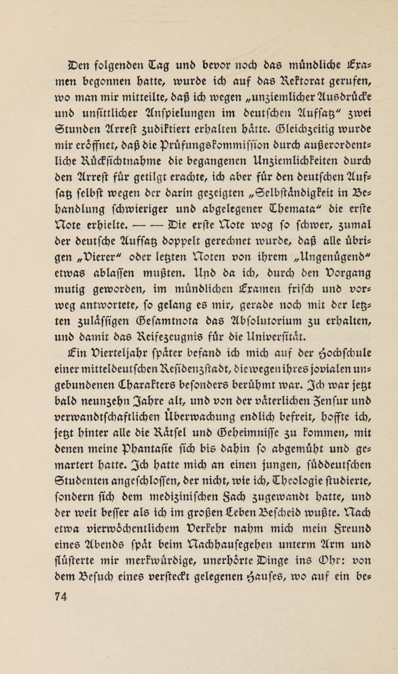 SDen folgenden Cag und benor noch daa mündlid)e £%&* men begonnen batte, wurde ich auf das KeFtorat gerufen, wo man mix mitteilte, da# id) wegen „unsiemlicber 2lusdrücFe und unfütltcber 2fnfpielungen im deutfcben 2luffaß $wei Stunden 2lrreft sudiFtiert erbalten batte» (Bleid^eitig wurde mir eröffnet, da# die prüfungaFommiffton durch au#erordents liebe Rücfftcbtnahme die begangenen UnjiemlicbFeiten durch den 2lrreft für getilgt erachte, ich aber für den deutfeben 2Cufs fa£ felbft wegen der darin gezeigten „SelbffandigFeit in Bes handlang febwieriger und abgelegener Cbemata die erfte Hote erhielte» — — JDie erfte Hote wog fo febwer, $umal der deutfebe 2luffat$ doppelt gerechnet wurde, da# alle übrt* gen „Bierer oder leigten Hoten non ihrem „Ungenügend etwas ablaffen mu#tern Und da ich, durch den Borgang mutig geworden, im mündlichen £xamtn frtfcb und nor* weg antwortete, fo gelang es mir, gerade nod) mit der le§s ten gulafftgen (Befamtnota das 2lbfolutorium gu erhalten, und damit daa Keifegeugnis für die Unwerfttat» tfin Bierteljahr fpater befand id) mich auf der ^ocbfcbule einer mitteldeutfcbenUeftdensftad^diewegenihreajomalenuns gebundenen CharaFtera befondera berühmt war» 3cb war jet$t bald neun$ehn 3ahre alt, und non der uüter lieben Senfur und nerwandtfcbaftlieben Überwachung endlid) befreit, hoffte i(h, je^t hinter alle die Katfel und (Bebeimniffe gu Fommen, mit denen meine Phantafte ftd? bia dahin fo abgemüht und ges martert hatte» 3<b hatte mid) an einen jungen, füddeutfehen Studenten angefchloffen, der nicht, wie ich, Cheologie ftudierte, (andern ftd) dem medi$inifcben gach gugewandt hatte, und der weit beffer ala id) im gro#en Heben Befdieid wu#te» Had) etwa nierwo deutlichem BerFehr nahm mich mein greund einea Ebenda fpat beim Hacbbaufegeben unterm 2fr m und jlüfterte mir merFwürdige, unerhörte sDinge ina (Dhn non dem Befuch einea nerftecFt gelegenen Kaufes, wo auf ein be*