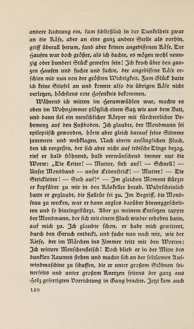 andere Richtung ein, fam fcbiteßlich in der SDimBelbett $mar an die Büfe, aber an eine gan$ andere ©teile als norbin, griff überall herum, fand aber feinen angebiffenen Bafe* £>er Raufen mar dod) großer, als ich dachte, es mögen mobl neun? 5ig oder hundert ©tücB gemefen fein! 3d) Broch über den gan? $en Raufen und fudite und fuchte, der angebiffene Bafe er? fehlen mir nun non der größten TDichtigBeit* 5um (BlücB hätte ich Beine ©tiefet an und Bonnte alfo die übrigen Bdfe nicht verleben, bochftens rote -äofenBnie beBommen* tPahrend id) mitten im fittumwüfylm mar, machte es oben im tt>obn$immer plo§lich einen ©a£ mie aus dem Bett, und dann fiel ein menfchlicber Borper mit fürchterlicher Be? bemen$ auf den gußboden* 3d) glaubtcf der tHondmann fei epileptifcß gemorden, horte aber gteich darauf feine ©tirnnte jammern und mehBlagem Uach einem anfänglichen glucb, den ich nergeffen, der ftch aber nicht auf trdifche*Dinge besog, rief er halb ftohnend, halb nermünfehenb immer nur die XPorte: „£>ie Leiter! — Vßutter, fteh auf! — ©dntell! — Unfer tttonbbanb — unfer i£rdenftri<f! — iHutter! — £>ie ©tricfleiter! — ©teb auf! — 3m gleichen HToment ftürste er Bopfüber 5U mir in den BasBeller herab* tPabrfcheinüch hatte er geglaubt, die gaUtür fei $u* %m Begriff, die Ütonb? frau 5u meefen, mar er dann arglos darüber binmeggefdmit? ten und fo biueingeftür$t 2lber 511 meinem tfntfeßen tappte der ftlondmann, der ftch mit einem gluch miedet4 erhoben hatte, auf mich $u* 3d) glaubte fchon, er habe mich gemittert, durch den (Beruch entdeckt, und fuchc nun nadi mir, mie der Biefe, der im fttürchen ins oimmer tritt mit den tPorten: 3ch mittere VHenfchenfleifch! £>od) blieb er in der VTiittc des dunBlen Baumes ftehen und machte ftch an der feltfamen 2iuf? mindmafchine $u fchaffen, die er unter großem ©tdhnen fei? nerfeits und unter großem Bnersen feitens der gans aus $cl5 gefertigten Porrichtung in (Bang brachte* 3^0* Bam aud)