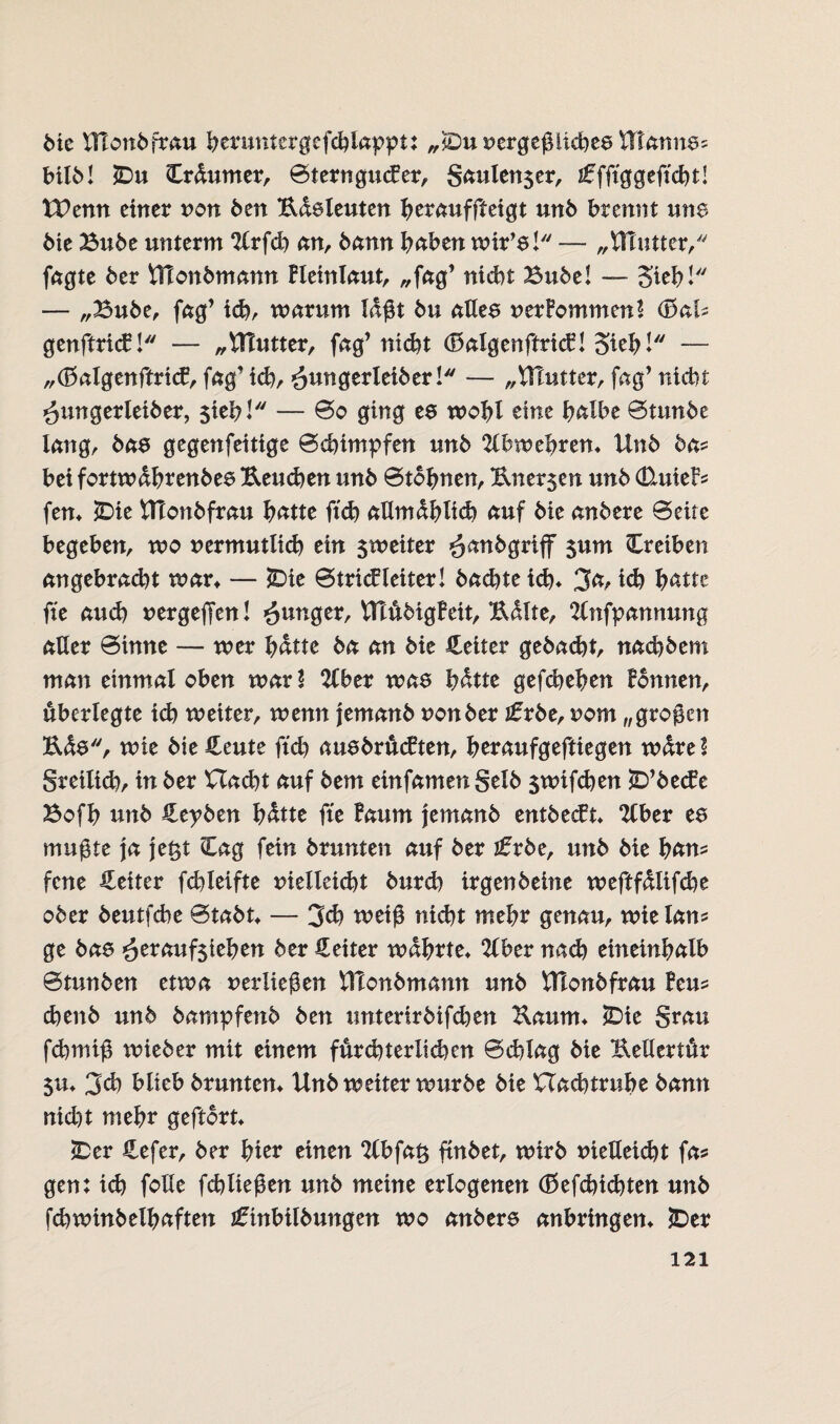 bie Ulonbfrau beruntergefchlappt: „jDunergeßlichee Htannes MIM £>u Crdumer, Sterngucfer, gaulen$er, iffft'ggefi'cM! tPenn einer non ben Edeleuten bet<*uffteigt unb brennt une bie Bube unterm ‘Krfcb an, bann haben wir’e! — „VHutter, fagte ber UTonbmann Bleinlaut, ,,fag’ nicht Bube! — Sieb! — „Bube, fag’ id), warum lagt bu allee nerPommen! <BaU genftricB! — „Butter, fag’ nicht (MgenftricB! Sieb! — „töalgenftritf, fag’ ich, £unQevlexbev ! — „Ulutter, jag’ nicht ^ungerleiber, sieb! — @o ging es wohl eine halbe Stitnbe lang, bas gegenfettige Schimpfen unb 21b wehren* Unb ba* bei fortwdbrenbes Ueuchen unb ©tonnen, Uner$en unb &u\e& fern *Die HTonbfrau hatte ftch allmählich auf bie anbere Seite begeben, wo nermutlich ein 5weiter öanbgrijf $um Treiben angebracht man — *Die Strickleiter! bachte id)* 3a, id? haut fte auch nergejfen! junger, VftübigBeit, Kdlte, 21nfpannung aller Sinne — wer hatte ba an bie Heiter gebacht, nadibem man einmal oben warl Ubev was bdtte gefcheben Bonnen, überlegte ich weiter, wenn jemanb non ber £rbe, nom „großen Eds, wie bie Heute ftcb ausbrucBten, beraufgeftiegen wdrel greilicb, in ber Uacbt auf bem einfamengelb $wifchen £>’becBe Bofb unb Hevbcn bdtte fte Baum jemanb entbecft* 2Cber es mußte ja je£t Cag fein brunten auf ber jfrbe, unb bie hau* fene Heiter fcbleifte nielleicht burch irgenbeine weftfdlifcbe ober beutfcbe Stabt* — 3d) weiß nicht mehr genau, wielam ge bas ^erauf$ieben ber Heiter wahrte* 21ber nach eineinhalb Stunben etwa nerließen tllonbmann unb Ulonbfrau Beu? chenb unb bampfenb ben unterirbifdien Uaum* *Die grau fchmiß wieber mit einem furcht er lid)cn Schlag bie Eellertür 5tt* 3^ blieb brunten* Unb weiter würbe bie Uachtrube bann nicht mehr gefrort* £er Hefer, ber hier einen 21bfa$ ftnbet, wirb nielleicht fa* gen: ich folle fchließen unb meine erlogenen (ßefchichten unb fchwinbelbaften tfinbilbungen wo anbere anbringen* iDer