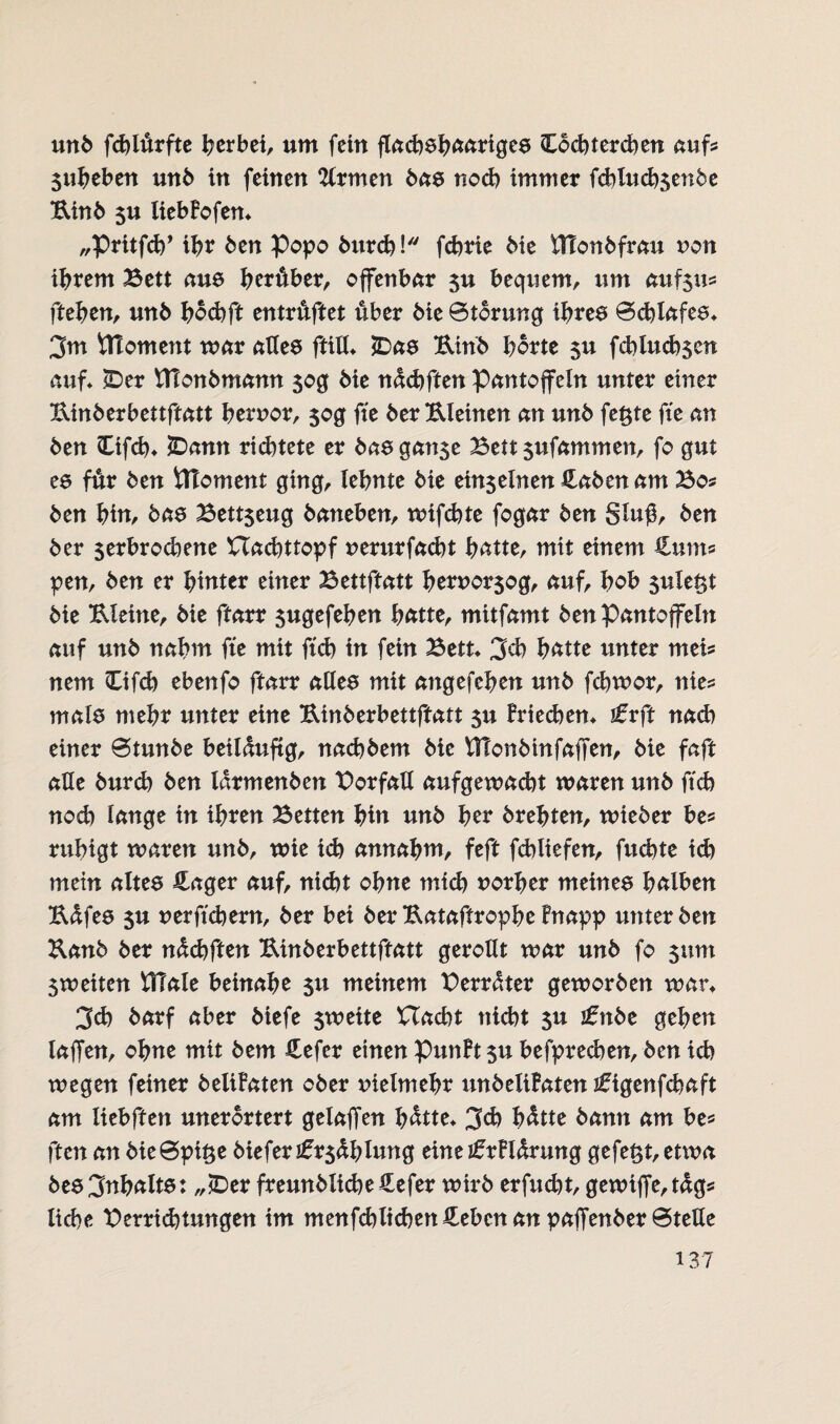 unb fchlürfte herbei, um fein flachshaariges Hochtercben aufs 3uheben unb in feinen TCrmen bas noch immer fdblucb$en5e Uinb $u liebFofen* „Pritfch’ ibr ben Popo burd)! fchrie bie fllonbfrau non ihrem Bett aus herüber, offenbar 3U bequem, um auf$us ftehen, unb hochft entrüftet über bie Storung ihres Schlafes* 3m ÜToment mar alles ftill* *Das Uinb horte 51t fcblucb$en auf* cDer VTtonbmann 30g bie nädjftm Pantoffeln unter einer Binberbettftatt hervor, $og fte ber Uleinen an unb feßte fte an ben Hifch* JDann richtete er bas ganse Bett 3ufammen, fo gut es für ben itToment ging, lehnte bie ein3einen Haben am Bo? ben hin, bas Bezeug baneben, wifchte fogar ben gluß, ben ber 5erbrodiene BCachttopf verurfacht hätte, mit einem Hunt? pen, ben er hinter einer Bettftatt hervor3og, auf, hob sulet^t bie Uleine, bie ftarr sugefehen hätte, mitfamt ben Pantoffeln auf unb nahm fte mit ftch in fein Bett* 3d) hätte unter mei? nem Hifd) ebenfo ftarr alles mit angefchen unb fchwor, nie? mals mehr unter eine Uinberbettftatt 51t Friechen* lirft nad) einer Stunbe beilüuftg, nachbem bie VJIonbinfaffen, bie faft alle burch ben larmenben Borfall aufgewacht waren unb ftch noch lange in ihren Betten hin unb her brehten, wieber be? ruhigt waren unb, wie ich annahm, feft fchliefen, fuchte id) mein altes Hager auf, nicht ohne mich vorher meines hälben Udfes 3U verftchern, ber bei ber Uataftrophe Fnapp unter ben Kanb ber nüchften Uinberbettftatt gerollt war unb fo 311m 3weiten BTale beinahe 31t meinem Berater geworben war* 3d) barf aber biefe 3weite Uacht nicht 3U i£ttbe gehen laffen, ohne mit bem Hefcr einen PunFt 3U befprechen, ben ich wegen feiner beliFaten ober vielmehr unbeliFaten iftgenfchaft am liebften unerörtert gelaffen hätte* 3<h hätte bann am he? ften an bieSpiße bieferFühlung eine jfrFlärung gefegt, ettva bes3nhäits: „£>er freunblicheHefer wirb erfucht, gewiffe,täg? liehe Beratungen im menfchlichen Heben an paffenber Stelle