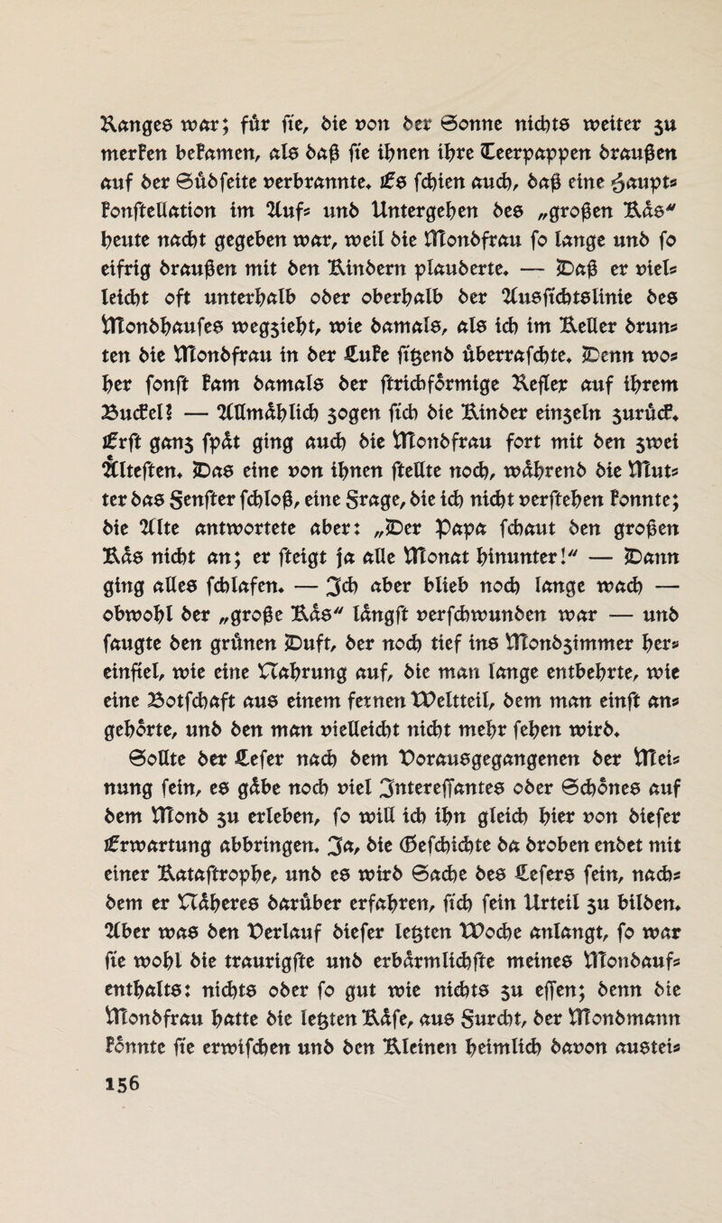 Banges war; für fte, die von btx Sonne nickte weiter 5U merFen beFamen, als daß fte ihnen ihre Teerpappen draußen auf der Süd feite verbrannte* i£s fchien aud), daß eine $aupt» Fonftellation im 2luf» und Untergeben des „großen Bas beute nacbt gegeben war, weil die HTondfrau fo lange und fo eifrig draußen mit den Bindern plauderte* — JDaß er viel? leicbt oft unterhalb oder oberhalb der 2Cusftd)tslinie des Ülondhaufes weg$ieht, wie damals, als ich im BeUer drun» ten die Ulondfrau in der HuFe fügend überrafcbte* T)enn wo* her fonft Farn damals der ftricbformige Befler auf ihrem BucFeU — %dmM)lid) sogen ftcb die Binder einseln $urücf* tvft gan$ fpüt ging auch die Utondfrau fort mit den $wei Älteften* £>as eine von ihnen fteUte nod), während die UTut» ter das genfter fchloß, eine grage, die id) nicht verftehen Fonnte; die 2llte antwortete aber: „£>er Papa fcbaut den großen Bas nicht an; er fteigt ja alle VUonat hinunter! — £)ann ging alles fchlafen* — 3$ nber blieb noch lange wach — obwohl der „große Bas langft verfchwunden war — und faugte den grünen T>uft, der nod) tief ins \U0nd5tmmer her» einftel, wie eine XTabrung auf, die man lange entbehrte, wie eine Botfchaft aus einem fetnen tP eit teil, dem man einft an» gehörte, und den man vielleid)t nicht mehr feben wird* Sollte der £efer nach dem Porausgegangenen der Ulei» nung fein, es gübe nod) viel 3ntereffantes oder Schönes auf dem UTond $u erleben, fo will id) ihn gleid) hier von diefer Erwartung abbringen* 3<t, die (Befdncbte da droben endet mit einer Bataftrophe, und es wird Sache des Tefers fein, nach» dem er XXüberes darüber erfahren, ftd) fein Urteil $u bilden* %bcv was den Perlauf diefer testen XPoche anlangt, fo war fte wohl die traurigfte und erbarmlid)fte meines UTondauf» enthältst nid)ts oder fo gut wie nichts $u ejfen; denn die Utondfrau hätte die lebten Büfe, aus gurcbt, der Utondmann Fonnte fte erwifchen und den Bleinen heimlid) davon austei»