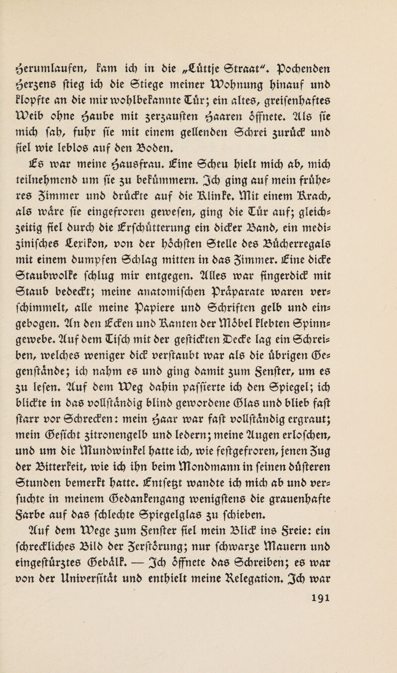 äerttmlaufm, Fam ich in die „Cüttje ©traat* Pochenden *3er$ens ftieg ich die ©tiege meinet TPohnung i)innuf und Hopfte an Me mir wohlbeFannte Cur; ein altes, greifenhaftes U)eib ohne ^äube mit 5er$auften paaren öffnete* 2üs fte mich fahr fuhr fte mit einem gellenden ©dwei jurüd? und fiel tute leblos auf den Boden* ifs mar meine Hausfrau* jfine ©eben hielt mid) ab, mid) teilnehmend um fte $u beFümmern* 3d) ging auf mein frühe? res 5immer und drüefte auf die UlinFe* ViTit einem Urach, als wäre fte eingefroren gewefen, ging die Cur auf; gleich? zeitig fiel durch die jfrfcbütterung ein dtefer Band, ein medi? 5inifcbes CeriFon, von der hochften ©teile des Bücherregals mit einem dumpfen ©chlag mitten in das Stntmer* £int dtcFe ©taubwolFe fchlug mir entgegen* 2lHes war fmgerdicF mit ©taub bedeut; meine anatomifeben Präparate waren uer? febimmeit, alle meine Papiere und ©chriften gelb und ein? gebogen* %n den i£den und Uanten der tflobel Flehten ©pinn? gewebe* 2(uf dem Cifd) mit der geftieften £>e<£e lag ein ©ebreis ben, weiches weniger dief nerftaubt war als die übrigen (Be* genftande; ich nahm es und ging damit $um genfter, um es 5u lefen* Uuf dem IPeg dahin paffterte ich den ©piegel; id) blickte in das nollftandig blind gewordene (f>las und blieb faft ftarr nor ©chrecFen: mein r war faft uollftandig ergraut; mein (Seftcht $itronengelb und ledern; meine klugen erlogen, und um die tHundwinFel hätte id), wie feftgefroren, jenen 3ug der BitterFeit, wie ich ihn beim ttlondmannin feinen dufteren ©tunden bemerFt hätte* t£ntfet$t wändte id) mich äb und rer? fud)te in meinem (SedanFengang wenigftens die grauenhäfte garbe auf das fd)led)te ©piegelglas $u fchieben* 2luf dem TDege 5um genfter fiel mein BlicF ins greie: ein fcbrecFliebes Bild der SerftMung; nur fchwar5e VTtauern und eingeftürjtes (SebülF* — 3$ öffnete das ©ebreiben; es war non der Uninerfttdt und enthielt meine Delegation* 3d) war