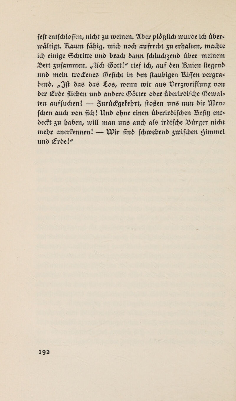 feft entfcbloffen, rttd)t $u weinen* 2lber plo^ltcb würbe ich übers wdltigt* B.aum fähig, mich nod) aufrecht $u erhalten, machte td) einige 0dmtte unb brad) bann fdtlucbsenb über meinem Bett $ufammem „‘ICcb <ESott! rief ich, auf ben Unten liegenb unb mein trockenes (Beffcbt in ben ftaubigen Uiffen nergras benb* „3ft bas bas ilos, wenn wir aus Berjweiflung non ber ifrbe fliehen unb anbere (Bbtter ober überirbifcbe (Bewals ten auffudtenl — SurückgeFehrt, ftoffen uns nun bie illens feben auch non ftcb! Unb ohne einen überirbifeben Beftt$ ents beckt su haben, will man uns auch als irbifebe Bürger nicht mehr anerkennen! — tPir ftnb febwebenb $wifcben fiimmcl unb jfrbei