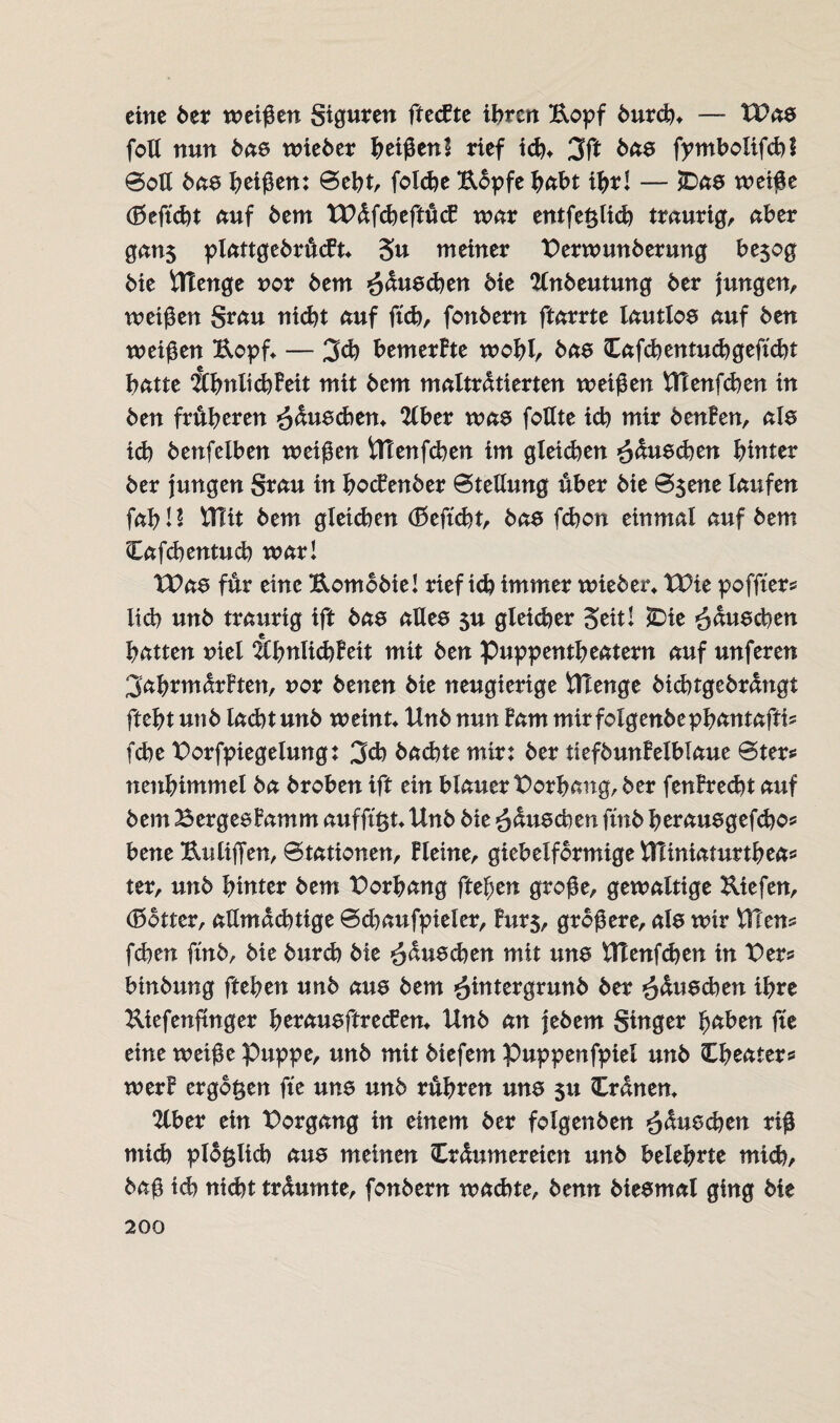 eine 6er weißen giguren ftecfte ihren Kopf burch* —- XPas foll nun bas wieber heißen! rief icht 3ft bas fpmbolifchl @oß bas Reißen: Seht, folche Kopfe habt ihr! — £)as weiße (Seftcht auf 6em XPdfcheftücf war entfe^licb traurig, aber gan$ plattgebrücft* 3« meiner tferwunberung be$og 6ie UTenge nor 6em Rauschen 6ie ttnbeutung 6er jungen, weißen grau nicht auf fonbern ftarrte lautlos auf ben weißen Kopf* — 3ch bemerkte wohh bas Cafchentuchgefüht batte ÄhnlichBeit mit bem malträtierten weißen Utenfchen in ben früheren ^duschen* 2lber was foHte ich mir benBen, als ich benfelben weißen Utenfchen im gleichen Wünschen hinter ber jungen grau in bocBenber Stellung über bie Ssene laufen fahl? ITTit bem gleichen (ESeftcht, bas fchon einmal auf bem Cafchentuch war! tPas für eine Komobie! rief i<b immer wieber* tPie poffter* lieh unb traurig ift bas alles $u gleicher Seit! IDie fuschen hatten niel ^ChnlichBeit mit ben Puppentheatern auf unferen 3ab*marBten, uor benen bie neugierige Utenge bichtgebrdngt fteht unb lacht unb weinte Unb nun Barn mirfolgenbephantaftis fd)e t>orfpiegeiung: 3ch bachte mir: ber tiefbunBelblaue Ster* nenhimmel ba broben ift ein blauer Vorhang, ber fenBrecht auf bem BergesBamm aufft£t*Unb bie fuschen fmb herausgefdjo* bene Knüffen, Stationen, Bleine, gieb eiförmige Vlliniaturtheas ter, unb hinter bem Vorhang ftehen große, gewaltige Kiefen, (Sotter, allmächtige Sd)aufpieier, Burs, größere, als wir Utens fchen fmb, bie burch bie ^duschen mit uns Utenfdjen in Vtx* binbung ftehen unb aus bem ^intergrunb fcer ihre Kiefenftnger herausftreeben* Unb an jebem ginger haben fte eine weiße Puppe, unb mit biefem Puppenfpiel unb Theater* werB ergo^en fte uns unb rühren uns 51t Crdnem 2lber ein Vorgang in einem ber fotgenben ^duschen riß mich plbfclich aus meinen Crdumereien unb belehrte mich, baß ich nicht trüumte, fonbern wadne, benn biesmal ging bie