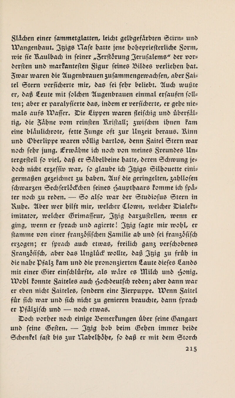 gldcben einer fammetglatten, leidet gelbgefdrbten 0tirm unb XPangenbaut* 3faß8 Uafe batte jene bobepriefterliebe gornt, wie fte Uaulbad) in feiner „Serftorung 3erufalems ber vor* berften unb marFanteftert Sigur feines Bilbes verlieben bat* 3war waren bie Augenbrauen jufammengewaebfen, abergai* tel 0tern versicherte mir, bas fei febr beliebt* Aud) wußte er, baß Heute mit folcben Augenbrauen einmal erfaufen feil* ten; aber er paralysierte bas, itxbcm er versicherte, er gebe nies mals aufs TPaffer* £>ie Hippen waren fleifcbig unb überfdl* tig, bie Sdbne vom reinften Uriftall; jwifeben ihnen Farn eine bldulicbrote, fette Sunge oft $ur Un$eit heraus* Uinn unb (Dberlippe waren völlig bartlos, benn gaitel 0tern war noch febr jung* £xwbbne ich noch von meines greunbes Um tergeftell fo viel, baß er 0dbelbeine batte, beren 0cbwung je* boeb nicht erjefftv war, fo glaube id) 3fags 0tlbouette eints germaßen ge5eicbnet $u haben* Auf bie geringelten, $abllofen febwarsett 0ed)ferlocFcben feines ^ätiptbaars Forume icb fpds ter noch 5u reben* — 0o alfo war ber 0tubiofus 0tern in Kube* Aber wer hilft mir, welcher Clown, welcher SDialeFts imitator, weld)er (BrimaSeur, 3öfa barsuftellen, wenn er ging, wenn er fpracb unb agierte! 3faß faßte mir wobb er ftamme von einer fran5oftfcben gamilie ab unb fei fran$oftfcb erlogen; er fpracb auch etwas, freilich gan5 verfebobenes gransbfifch, aber bas UnglücF wollte, baß 3faß $u früh in bie nabe Pfal5 Farn unb bie provozierten Haute biefes Hanbs mit einer (Bier einfcblurfte, als wäre es Ulilcb unb ^onig* tPobl Fonnte gatteles auch *$od)beutfcb reben; aber bann war er eben nicht gaiteles, fonbern eine Sierpuppe* XPenn gaitel für ftcb war unb ftcb nidbt $u genieren brauchte, bann fprad) er Pfdl$ifcb unb — noch etwas* (Doch vorher noch einige BemerFungen über feine (Bangart unb feine (Beften* — 3$iß hob beim (Beben immer beibe 0chenFel faft bis $ur Uabetbbbe, fo baß er mit bem 0torcb