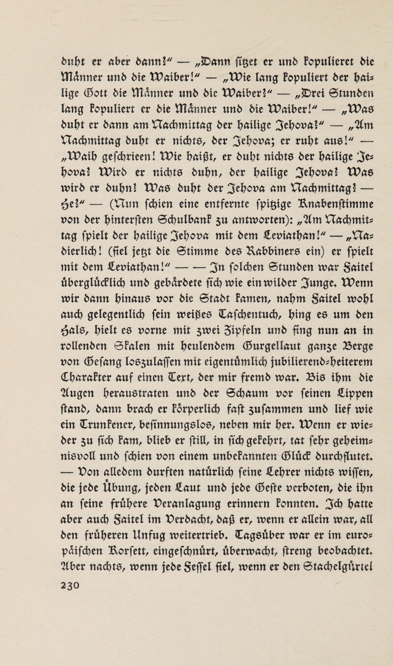 buht er aber bann? — „)Dann fi'get er unb kopulieret Me Bldnner unb bie tBaiber! — „TBie lang kopuliert ber hai* tige (Bott bie tttdnner unb bic tPaiber? — „SDrei Stunben lang Fopuliert er bie Utdnner unb bie tBaiber! — „tBas buht er bann am nachmittag ber hailige 3ehoual — „%\n Uacbmittag buht er nichts, ber 3ehona; er ruht aus! — „tPaih gefchrieen! VOxt haißt, er buht nichts ber hailige 3es hona? tPirb er nichts bufm, ber hailige 3ehona? tPas wirb er buhnl tBas buht ber 3ehcma am nachmittag? — ^el — (nun fchien eine entfernte fpi$ige Knabenftimme non ber hinterften Schulbank $u antworten): „2lm nachmit? tag fpielt ber heilige 3ehona mit bem Heniathan!— „XXa* bierlich! (ftel je§t bie Stimme bes Kabbiners ein) er fpielt mit bem Hemathan! --3^ folgen Stunben war Sättel überglücklich unb gebdrbete ftch wie einwilber 3unge* XPemt wir bann hinaus uor bie Stabt Famen, nahm Saitel wohl auch gelegentlich fein weißes Hafchentuch, hing es um ben $als, hielt es norne mit $wei gipfeln unb fing nun an in rollenben SFalen mit heulenbem (Burgellaut gan$e Berge non (Befang los$ulajTenmit eigentümlich jubilierenMheiterem Charakter auf einen Cert, ber mir fremb war* Bis ihm bie klugen heraus traten unb ber Schaum uor feinen Hippen ftanb, bann brad) er Forperlich faft sufammen unb lief wie ein CrunFener, beftnnungslos, neben mir her* XPenn er wie* ber $u ftch Farn, blieb er ftiU, in ftch gekehrt, tat fehr geheim* nisnotl unb fchien non einem unbeFannten (Blück burchflutet* — Bon allebem burften natürlich feine Hehrer nichts wißen, bie jebe Übung, jeben Haut unb jebe (Befte verboten, bie ihn an feine frühere Beranlagung erinnern konnten* 3d) hatte aber auch gaitel im Berbacht, baß er, wenn er allein war, all ben früheren Unfug weitertrieb* Cagsüber war er im euro* pdifchen Korfett, eingefchnürt, überwacht, ftreng beobachtet* 2(ber nachts, wenn jebe Seffel fiel, wenn er ben Stachelgürtei