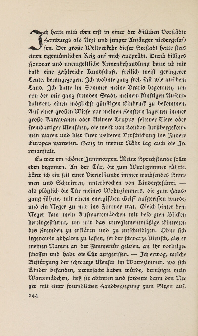 '^-cb batte mich eben erft in einer ber oftiieben Porftdbte Hamburgs ale 2Crst unb Junger 2Cnf<fnger niebergelaf* fen* £>er große XPeltnerBebr biefer ©eeftabt batte fteta einen eigentümlichen Eei3 auf mid) auageübt* iDurd) biUtgee Honorar unb unentgeltlid)e 2lrmenbebanbltmg batte id) mir balb eine 5<^^Xreid>e Eunbfebaft, freilid) meift geringerer Heute, berange$ogen* 3cb wohnte gan$ frei, faft wie auf bem Hanb* 3d) batte im ©ommer meine Prärie begonnen, um non ber mir gans fremben ©tabt, meinem Bünftigen %nftnu balteort, einen moglicbft günftigen ifinbrucB $u beBommen* 2luf einer großen tDiefe nor meinen genftern lagerten immer große Earawanen ober Bleinere Cruppa feltener Ciere ober frembartiger tTtenfcben, bie meift von Bonbon berübergeBoms men waren unb hier ihrer weiteren PerfcbicBung ins innere Europas warteten* (Ban$ in meiner Habe lag aud) bie 3r* renanftalt* £$ war ein feboner 3unimorgen* iTteine ©preebftunbe feilte eben beginnen* %n ber Cur, bie $um tParte^immer führte, horte id) ein feit einer Piertelftunbe immer xoadoWnbtz ©ums men unb ©d) wirren, xmterbroeben non Einbergefcbrei, — ala plo^lid) bie Cur meinem XPohnstmmera, bie $um 3am? gang führte, mit einem energifeben (Briff aufgeriffen würbe, unb ein Heger $u mir ine Sinmter trat* (Bleich hinter bem Heger Bam mein 2lufwartentdbd)en mit beforgten Bilden bereingeftürmt, um mir baa unreglementmdßige Eintreten bea gremben $u erBldren unb $u entfcbulbigen* (Dbne ftcb irgenbwie abbalten $u iaffen, fei ber febwarse iUenfd), als er meinen Hamen an ber Simmertür gelefen, an ihr norbeiges fdjoffen unb habe bie Cur aufgeriffen* — 3d) erwog, wekbe Beftür$ung ber fd)war$e Ötenfcb im IPartesimmer, wo ftcb Einber befanben, nerurfaebt haben würbe, beruhigte mein XPartemdbcben, ließ fte abtreten unb forbertc bann ben He* ger mit einer freunblicben ^anbbewegung $um ©i$en auf* U4