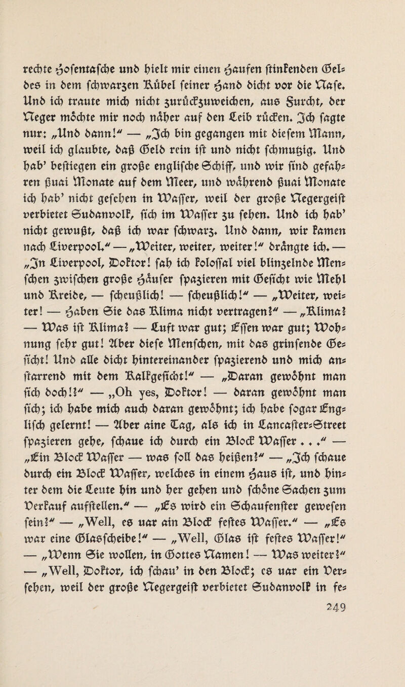 rechte ^ofentafche unb hielt mir einen Raufen ftinhnbm (BeU bea in bem fchmarjen Kübel feiner £anb bicht nor bie Hafe* Unb ich traute mich nicht $urucF$umeichcn, am Surcht, 6er Heger mochte mir noch naher auf 6en £eib rudem 3cb fagte nur: „Unb bann! — ,,3d) hin gegangen mit 6iefem tTlann, weil ich glaubte, baß (Belb rein ift un6 nicht fchmut;ig* Unb hab’ beftiegen ein große englifche ©duff, un6 mir ftnb gefah¬ ren ßuai Ülonate auf 6em Uleer, un6 mdhrenb ßuai tttonate ich hab’ nicht gefehen in Waffer, weil 6er große Hegergeift verbietet ©ubannolF, ftch im Waffer $u fehem Un6 ich hab* nicht gemußt, baß ich mar fchmars* Un6 bann, mir Famen nad) HinerpooL— „Weiter, meiter, meiter! brclngte ich*— „jn Hinerpool, SDoFtor! fah id) Foloffal niel blin$elnbe Utens fd)en smifchen große Raufer fpa$ieren mit (Befkht mie Utehl unb Kreibe, — fcheußlid)! — fcheußlid)!* — „Weiter, meis ter! — ^aben ©ie baa Klima nicht vertragen! —„Klima! — Waa ift Klima! — Huft mar gut; £fftn mar gut; Woh* nung fehr gut! 2lber biefe Utenfd)en, mit baa grinfenbe (Bes ficht! Unb alle bicht hitttereinanber fpasierenb unb mid) ans ftarrenb mit bem KalFgeffcht! — „tDaran gembhnt man fxcb) hoch!! — „Oh yes, IDoFtor! — baran gembhnt man ftch; id) habe mid) auch baran gembhnt; id) habe fogar^ngs lifcb gelernt! — 2lber aine Cag, ale kh in Hancafters©treet fpa$teren gehe, fchaue id) burch ein Blöd Waffer ♦ ♦ ♦ — „tfin Blöd Waffer — maa foß baa heißen! — ,,3d) fd)aue burd) ein Blöd Waffer, melcbea in einem ^aua ift, unb hin? ter bem bie Heute hin unb her gehen unb fchone ©ad)ett $um BerFauf aufftellem — „ifa mtrb ein ©chaufenfter gemefen fein! — „Well, es uar ain Blöd feftea Waffen — war eine (Blaefcheibe! — „Well, (Blae ift feftee Waffer! — „Wenn ©ie motten, in (Bottea Hamen! — Waa meiter! — „Well, £)oftor, id) fcbau’ in ben Blöd; ca uar ein Bers fehen, meil ber große Hegergeiff verbietet ©ubannolF in fes