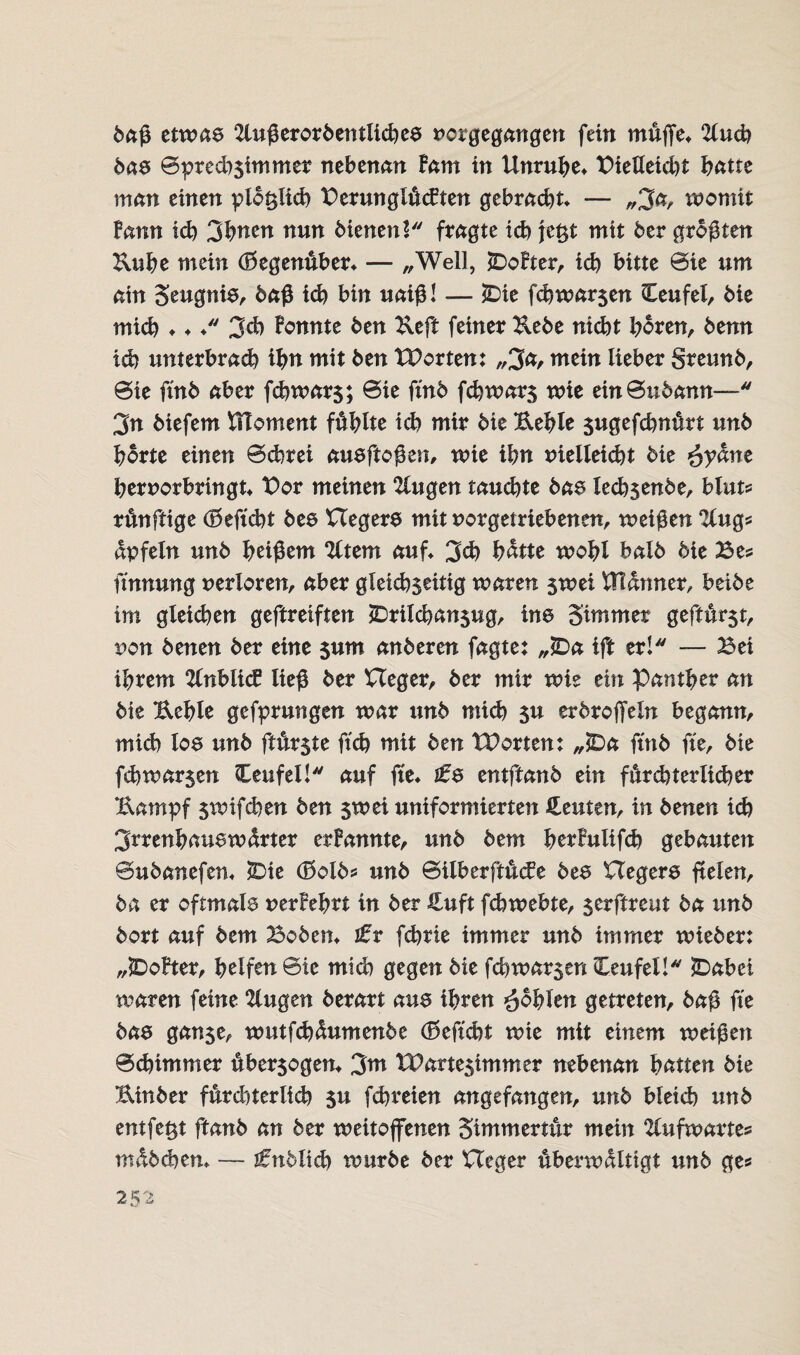 baß etwas 2lußerorbentiid)es uor gegangen fein muffe* 2lucb bas ©pred)$immer nebenan Farn in Unruhe* PieUeidu batte man einen plbt$iid) PerunglMten gebracht* — „3a, tuomit Fann id) 3buen nun bienenV* fragte ich jeßt mit 6er größten Kube mein (Gegenüber* — „Well, £>oFter, id) bitte ©ie um ain Seugnis, baß id) bin uaiß! — £>ie fchwar$en Ceufel, bie mich * * * 3d) Fonnte ben Ueft feiner Kebe nicht boren, benn id) unterbrad) ibn mit ben tPorten: „3a/ mein lieber greunb, ©ie ftnb aber fcbwars; ©ie ftnb fdjwars wie ein©ubann— 3n biefem VHoment füllte id) mir bie Ueble jugefchnffrt unb borte einen ©ehr ei ausftoßen, wie ibn melleicbt bie £yäne bernorbringt* Bor meinen 2lugen tauchte bas lecb$enbe, blut* runftige d5eftcht bes Hegers mit norgetriebenen, weißen ‘ICugs dpfeln unb beißcm %tim auf* 3d) batte wobl balb bie Bes ffnnung verloren, aber gleichseitig waren swei Wftänner, beibe im gleid)en geftreiften SDrilcbansug, ins gimmer geftur$t, non benen ber eine $um anberen fagte: „£>a ift er! — Bei ihrem 2lnblicF ließ ber Heger, ber mir wie ein Panther an bie Uebfe gefprungen war unb mich $u erbroffeln begann, mich los unb ftffrste ftch mit ben Worum „£>a ftnb fte, bie fd)war$en Ceufel! auf fte* ifs entftanb ein fürchterlicher Uatnpf $wifchen ben $wei uniformierten Leuten, in benen ich 3rrenbauswdrter erFannte, unb bem berFulifd) gebauten ©ubanefen* 2Die (£>olb* unb ©ilberftMe bes Hegers fielen, ba er oftmals uerFebrt in ber lEuft fd)webte, 5erftreut ba unb bort auf bem Beben* tr fchrie immer unb immer wieber: „iDoFter, helfen ©ie mich gegen bie fd)war$eri Ceufel! £)abei waren feine 2lugen berart aus ihren fohlen getreten, baß fte bas gan$e, wutfebdumenbe (Seftcht wie mit einem weißen ©dummer über50gen* 3m XPartesimmer nebenan batten bie Bnnber fürd)terlich su fd)reien angefangen, unb bleich unb entfett ftanb an ber weitoffenen gimmertur mein 2fufwarte« mdbdjen* — ^üblich würbe ber Heger uberwdltigt unb ge®