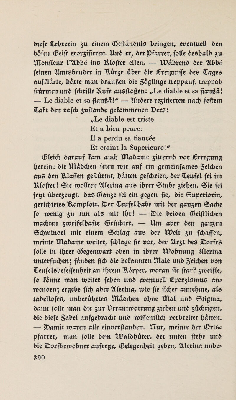 6tefe Hehrerin su einem (Geftdnbnis bringen, enentueß ben bofen (Geift erorsifteren* Unb er, berPfarrer,folle beslmlb *u UTonfteur l’2lbbe ins Klofter eilen* — TVdhrenb 6er 2(bbe feinen 2lmtsbruber in Kurse über 6ie ifreigniffe bes Cages aufBldrte, horte man bxaufitn bie Soglinge treppauf, treppab fturmen unb fchrille Kufe ausftoßen: „Le diable et sa ftanffd! — Le diable et sa ftangd! — 2(nbere resitierten nach feftem CaBt ben rafcb suftanbe geBommenen Vers: „Le diable est triste Et a bien peure: II a perdu sa fiancee Et craint la Superieure! (Gleich bar auf Bam auch Utabame sitternb vor Erregung herein: bie Uldbchen feien wie auf ein getneinfames Seichen aus ben Klaffen geftürmt, hatten gefchrien, ber Ceufel fei im Klofter! ©ie wollten %lerina aus ihrer ©tube $iehen* ©ie fei jeßt uberjeugt, bas (Ganse fei ein gegen fte, bie ©uperiortn, gerichtetes Komplott* IDer Ceufelbabe mit ber gan$en ©ache fo wenig $u tun als mit ihr! — JDie beiben (Geiftlichen machten sweifelhctfte (Geftchter* — Um aber ben garten ©chwtnbel mit einem ©chlag aus ber tVelt su fchaffen, meinte Umbaute weiter, fchlage ffe vor, ber 2lrst bes ^Dorfes foHe in ihrer (Gegenwart oben in ihrer tVohnung 2llcrina unterfuchen; fdnben ftch bie beBannten Ulale unb Seichen non Ceufelsbefeffenheit an ihrem Körper, woran fte ftarB sweifle, fo Bonne man weiter fehen unb eventuell sfrorsismus an? wenben; ergebe ftch aber 2llerina, wie fte ftd)er annehme, als tabellofes, unberührtes Uldbchen ohne UTal unb ©ttgma, bann folle man bie sur Verantwortung sieben unb süchtigen, bie biefe Sabel aufgebrad)t unb wiffentlich verbreitet hatten* — £)amit waren alle einvcrftanben* Hur, meinte ber (Drts* pfarrer, man foUe bem tValbhffter, ber unten ftehe unb bie ^Dorfbewohner aufrege, (Gelegenheit geben, 2llerina unbe*