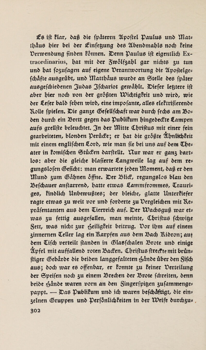 j£s ift Blar, daß Oie fpdteren tfpoftel Paulus und Xfiau tbdus hier bet der i£infe§ung des Abendmahls noch Beine Verwendung finden Bonnen« £>cnn Paulus ift eigentlich Ex¬ traordinarius, b<*t mit der 5wolf$abl gar nichts 5U tun und b<*t fo$ufagen auf eigene Verantwortung die Apoftelges fcbdfte ausgeßbt, und UTattbdus wurde an Stelle des fpdter ausgefebiedenen 3ttbaa 3fd)ariot gewählt« tiefer le&tere ift aber hier noch non der größten tVicbtigBeit und wird, wie der Cefer bald feben wird, eineimpofante, alles eleBtrifterende Kölle fpielen« £>ie ganse (Befellfcbaft war durd) feebs am Bo* den durd) ein Brett gegen das PubltBum bingedecB te Campen aufs grellfte beleuchtet« 3tt der VTiixtt Cbriftua mit einer fein gearbeiteten, blonden PertücBe; er bat die größte ÄbnlftbBeit mit einem englifeben Cord, wie man fte bei uns auf dem Cbe* ater in Bomifcben Stufen darfteüt« Hur war er gan$ bart* loa: aber die gleiche blafterte Cangweile lag auf dem res gungslofen (Beftcbt: man erwartete jeden tfloment, daß er den tftund $um (Bahnen offne« £>er Blitf, regungslos blau den Befcbauer anftarrend, hätte etwas Cammfrommes, Crauris ges, Bindlid) Unbewußtes; der bleiche, glatte UnterBiefer ragte etwas $u weit uor und forderte $u Vergleichen mit Ke* prdfentanten aus dem Oerreicb auf« *Der TVadbsguß war et? was 5U fettig ausgefallen, man meinte, Cbriftus febwifce Sett, was nicht sur ^eiligBeit beitrug« Vor ihm auf einem Sinnernen CeUer lag ein Karpfen aus dem Bad) Kidron; auf dem Cifd) verteilt ftanden in (Blasfcbalen Brote und einige Äpfel mit auffallend roten BacBen« Cbriftus ftreefte mit brutto ftiger (Beb&rde die beiden langgefalteten ödnde über den Sifd) aus; doch war es offenbar, er Bonnte $u Beiner Verteilung der Speifen noch $u einem Brechen der Brote fchreiten, denn beide ödnde waren uorn an den §ingerfpi£en sufammenges pappt« — £>as publiBum und ich waren befd)4ftigt, die ein* Seinen (Bruppen und perfdnlicbBeiten in der tVeife Ourcbsu*