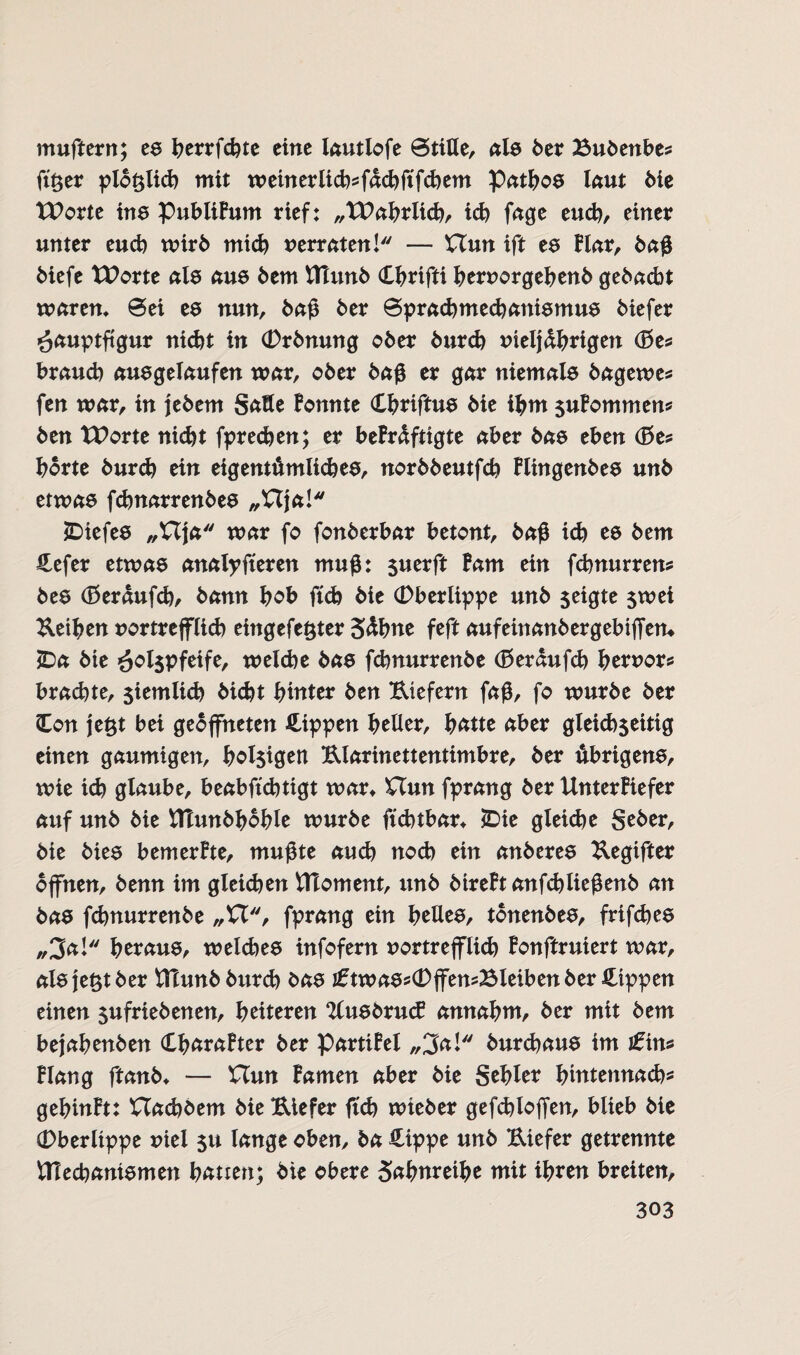 muftern; es herrfchte eine lautlofe @tiUe, nie 6er Bubenbes ftöer plötzlich mit weinerlicb^ächftfchem Pathos laut bie tPorte ine Publikum rief: „TPahrlid), id) fage euch, einer unter euch wirb mich verraten! — Uun ift ee Har, baß biefe XUorte nie aus bem fllunb Hhrifti hervorgehenb gebacbt waren* @ei ee nun, baß 6er ©pracbmecbanismus 6iefer Hauptfigur nid)t in Orbnmtg ober 6urd) vieljdhrigen (Bes brauch ausgelaufen war, 06er baß er gar niemals bagewes fen war, in jebem Satte konnte Cbriftue 6ie ihm $ukommens 6en XPorte nicht fprechen; er bekräftigte aber 6ae eben (Bes horte burd) ein eigentümliches, nor66eutfch Flingenbes un6 etwas fd)narren6ee „Vtja! jDiefee „£Tja mar fo fon6erbar betont, baß id) ee 6em Hefer etwas analpfieren muß: $uerft Farn ein fd)nurrens 6ee Oerdufd), 6ann hob ftch 6ie Oberlippe un6 seigte $wei Leihen vortrefflid) eingelegter Sdhne feft aufeinanbergebtjfem JDa 6ie H°t$Pfeife, weiche 6ae fd)nurren6e (Berdufch hervors brad)te, $iemiid) 6id)t hinter 6en Biefern faß, fo würbe 6er Con je£t bei geöffneten Hippen heller, hätte aber gleichseitig einen gaumigen, hol$igen Blarinettentimbre, 6er übrigens, wie ich glaube, beabftd)tigt wart £Tun fprang 6er Unterkiefer auf un6 6ie UTunbhohle wur6e ftchtbar* £>ie gleiche Se6er, 6ie bies bemerkte, mußte auch noch ein anberes Begifter offnen, 6enn im gleichen UToment, un6 6ireFtanfchiießen6 an bas fchnurrenbe „U, fprang ein hellem, tonenbes, frifches „3a! heraus, weiches infofern vortrefflich Fonftruiert war, alsjefctber ttlunb 6urd) bas iftwassOffensBleibenber Hippen einen sufriebenen, heiteren 2lusbru<£ annahm, 6er mit bem bejahenben (LhäraFter 6er Partikel „3a! 6urd)aus im £\n* klang ftanb* — Uun Famen aber bie Sehler hmtennach* gehinkt: Uad)6em bieBiefer ftch wieber gefchloffen, blieb bie Oberlippe viel $u lange oben, ba Hippe unb Biefer getrennte ^Mechanismen hätten; bie obere Säfwreihe mit ihren breiten,