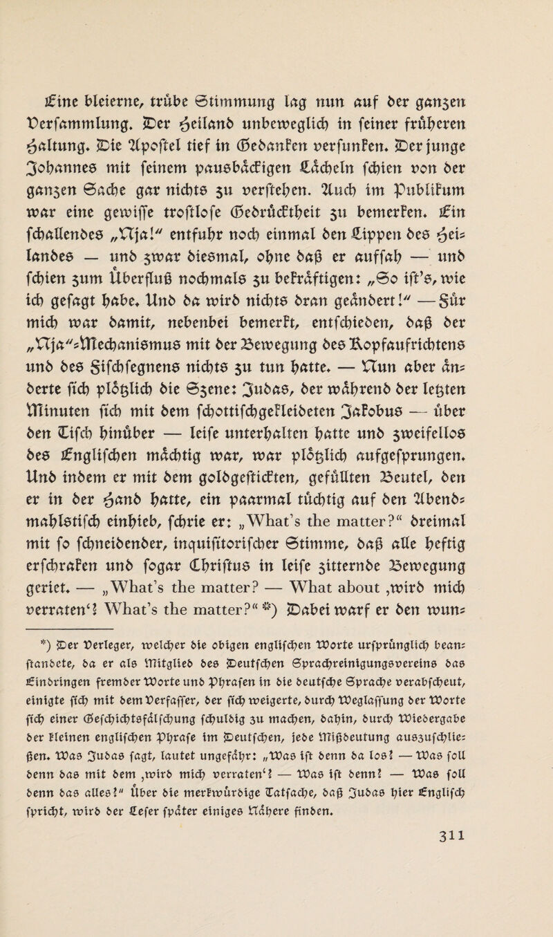 ifine bleierne, trübe Stimmung Ing nun auf ber gan$en Berfammlung. £)er £älcmb unbeweglich in feiner früheren Haltung» iBie ^Ipoftel tief in (BebanFen nerfunFen» Verjünge Johannes mit feinem pausbdcFigen Hdcheln fehlen non 6er gan$en Sache gar nichts $u nerftehen. 2luch im PubliFum war eine gewiffe troftlofe (BebrücFtheit 51t bemerFen» ifin fchallenbes „Ufa! entfuhr noch einmal 6en Hippen bes lanbes — un6 $war 6 i es mal, ohne baß er auffah — un6 feßien 511m Überfluß nochmals $u beFrdftigen: „So ift’s, wie ich gefagt habe* Un6 6a wirb nichts bran gednbert! —Sür mich war bamit, nebenbei bemerFt, entfehieben, baß ber „Uja'^tnechanismus mit ber Bewegung bes Eopfaufrichtens unb bes gifchfegnens nichts $u tun hätte» — £Tun aber dm berte ftch pidtslich bie Ssene: 3ubas, ber wdhrenb ber testen VHinuten ftch mit bem fchottifchgeFleibeten 3aFobus — über ben Ofch hinüber — leife unterhalten hätte unb $weifellos bes Jfttglifchen mächtig war, war plötzlich aufgefprungen» Unb inbem er mit bem golbgefticFten, gefüllten Beutel, ben er in ber ^anb hätte, ein paarmal tüchtig auf ben 2lbenb? mahlstifd) einhieb, fchrie er: „What's the matter?“ breimal mit fo fchneibenber, inquifttorifcher Stimme, baß alle heftig erfchraFen unb fogar Chtiftus in leife $itternbe Bewegung geriet» — „ Whats the matter? — What about ,wirb mich »erratend What’s the matter?“*) jDabeiwarf er ben wum *) {Der Verleger, reeller bie obigen englifd?en Worte urfprünglicfy bean; ftanbete, ba er als Uiitglieb bes £>eutfd?en ©pracfyreinigungsoereins bas £inbringen frember Worte unb pfyrafen in bie beutfdje Sprache r>erabfd?eut, einigte ftd? mit bemPerfaffer, ber ft'cfy weigerte, burd) Wegtaffung ber Worte ftd? einer (2>efdnd?tsfalfd?ung fdmlbig 3U machen, bafyin, burd? Wiedergabe ber Keinen englifdjen Pfyrafe tm jDeutfc^en, jebe Uftfjbeutung au83Ufd?lie= ßen» Was 3ubas fagt, tautet ungefähr: „Was ift benn ba los? —Was folt benn bas mit bem ,wirb mid? uerraten‘? — Was ift benn? — Was folt benn bas alles? Uber bie merfwurbige £atfad?e, bag 3ubas tjier £nglifd> fpridjt, wirb ber Sefer fpdter einiges tTdfyere finben.