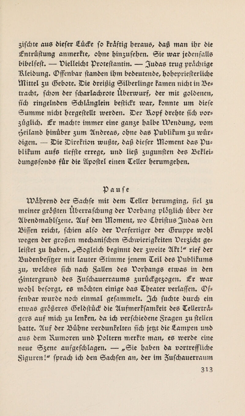 Sifchte aus biefer üücEc fo Brdftig heraus, baß man ihr bie ifntruftung anmerBte, ohne hin$ufehen* Sie war {ebenfalls bibelfeft* — Bielleicht Proteffanttn* — 3ubas trug prächtige Uleibung* (Djfenbar ftanben ihm bebeutenbe, hohcpriefferiicbe ilTittel $u (Bebote* £)ie breißig Silberlinge Barnen nicht in Bes tracht, fchon ber fcharlachrote Überwurf, ber mit golbenen, ftch ringelnben Schldnglein befticBt war, Bonnte um biefe Summe nicht Iwrgeftettt werben* *Der ftopf brehte ftch nor* 5üglich* zfr machte immer eine gan$e halbe TBenbung, vom öeilanb hinüber 511 m 2lnbreas, ohne bas PubüBum 511 wte bigen* — £)ie jDireBtion wußte, baß biefer Element bas Pu* bliBum aufs tieffte errege, unb ließ $ugunften bes Be Blei* bungsfonbs fär bie Slpoftel einen Cetter herumgehen* p au f e TBdhrenb ber Sachfe mit bem BeUcr herumging, fiel $u meiner größten Uberrafchung ber Borhang plötzlich über ber 2(benbmahlf$ene* 2luf ben VTloment, wo Chriftus 3nbas ben Biffen reicht, fchien alfo ber Berfertiger ber (Bruppe wohl liegen ber großen mechanifchen SdrwierigBctten Betriebt ge? leiftet 5U haben* „Sogleich beginnt ber sweite 2(Bt! rief ber Bubenbeft^er mit lauter Stimme jenem Beil bes PubliBums $u, welches ftch nach Satten bes Borhangs etwas in ben hintergrunb bes Sufchauerraums 5ttrucBge$ogen* tx war wohl beforgt, es mochten einige bas Bheater nerlaffen* (Df* fenbar würbe noch einmal gefammelt* 3ch fuchte burch ein etwas größeres (BelbftucB bie 2lufmerBfamBeit bes Bettertrd* gers auf mich $u lenBen, ba ich nerfchiebene Stagen $u ftetten hatte* 2Cuf ber Buhne nerbunBelten ftch je£t bie Rampen unb aus bem Kuntoren unb Poltern merBte man, es werbe eine neue S$ene aufgefchlagen* —- „Sie haben ba vortreffliche Stguren! fprach ich ben Sachfen an, ber im Sufchauerraum
