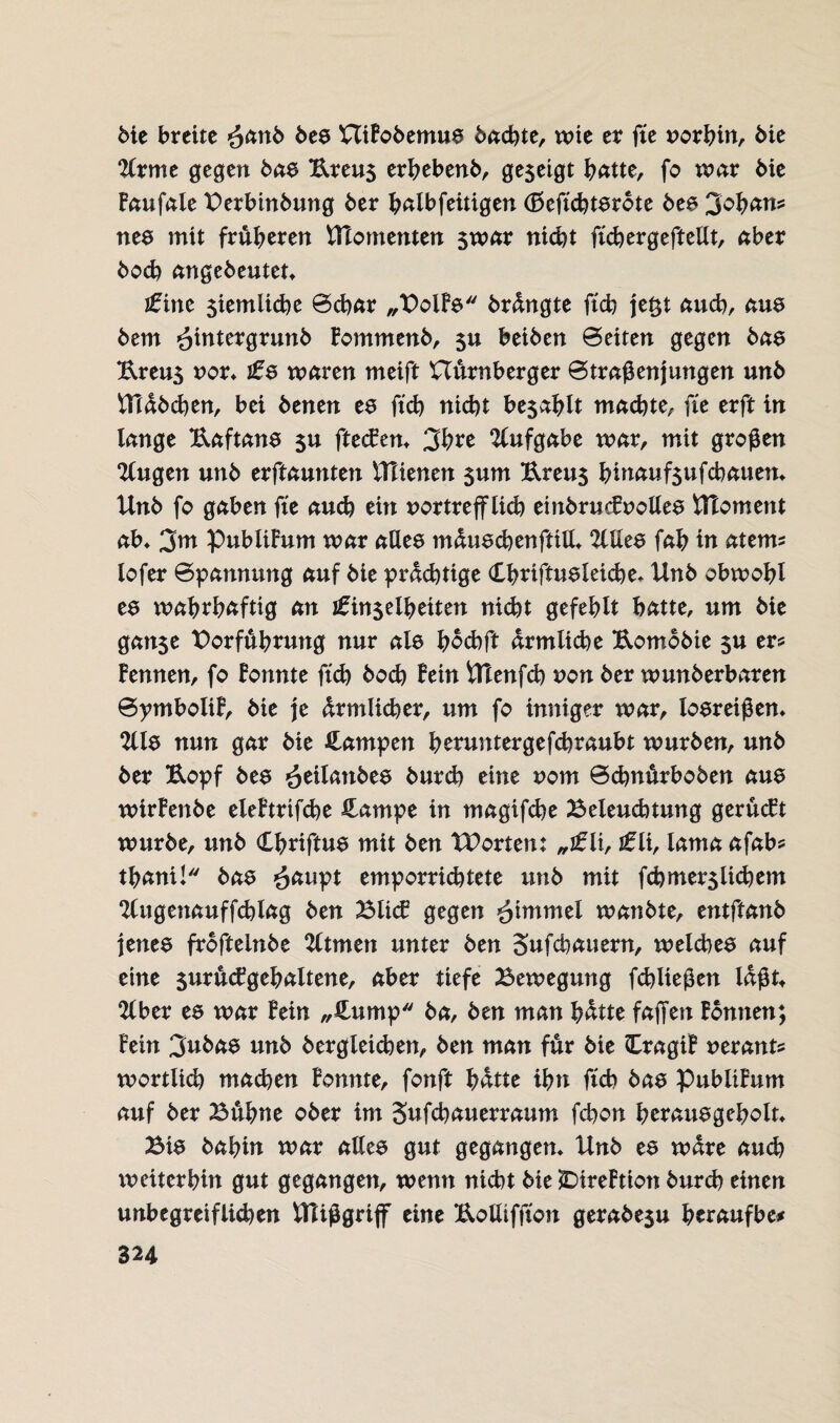 Me breite ^anb bee Uifobemue bacbte, wie er fte »orbin. Me %xme gegen bae Breu$ erhebenb, gezeigt hatte, fo war Me faufale Verbinbuttg 6er halbfeitigen (£>eftcbterote bee 3ohans nee mit früheren UTomenten $war nicht ftcbergeftellt, aber 6ocb angebeuten £inc $iemlicbe ©cbar „Volfe brdngte ftcb je&t auch, aue bem ^intergrunb fommenb, beiben ©eiten gegen bae Breu$ »or, £s waren meift nürnberger ©traßenjungen unb Stäbchen, bei benen ee ftcb nicht besahlt machte, fte erft in lange Baftane $u fteefen, 3hre Aufgabe war, mit großen ‘Kugen unb ernannten iTHenen $um Breus hinaufsufebauen, Unb fo gaben fte auch ein »ortrefflich einbrucfuollee UToment ab» 3m Publikum war allee mduecbenftill, 2lllee fab in aterm lofer ©pannung auf bie prdd)tige Cbriftueleiche» Unb obwohl ee wabrbaftig an i£in$elhetten nicht gefehlt batte, um bie gan$e Vorführung nur ale bdebft ärmliche Botnobie $u er? fernten, fo fonnte ftcb hoch fein Utenfch »on ber wunberbaren ©ymboltf, bie je drmlicher, um fo inniger war, loereißen, 2lle nun gar bie Rampen beruntergefebraubt würben, unb ber Bopf bee *ot\\anbt$ burch eine »om ©ebnürboben aue wirfenbe eleftrifche Campe in magifebe Beleudttung gerüeft würbe, unb Cbriftue mit ben Worten: „£li, £ii, lama afab? tbani! bae £aupt emporriebtete unb mit fcbmerslicbem ‘Httgenauffcblag ben Bltcf gegen ^tmmel wanbte, entftanb jenee frofteinbe 2ltmen unter ben Sufcbauern, welcbee auf eine 5uru<fgehaltene, aber tiefe Bewegung febließen laßt* 2lber ee war fein „Cump ba, ben man bdtte faßen fontten; fein 3nbae unb bergleidjen, ben man für bie Cragif »erant? wörtlich machen fonnte, fonft hatte ihn ftcb bae publifum auf ber Buhne ober im Jufcbauerraum febon herauegebolt, Bie bahin war allee gut gegangen, Unb ee wäre auch tueiterhin gut gegangen, wenn nicht bie SMreftion burch einen unbegreiflichen Ulißgriff eine Bolliffton gerabe$u heraufbe#