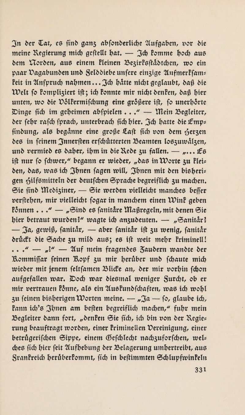 3n ber £at, cs ftnb gan$ abfonberliche Aufgaben, vcx bie meine Regierung mich gcfteHt fyat. — 3 eh Bomme hoch aus bem Horben, aus einem Bleinen Be$irBsftdbtchen, wo ein paar Bagabunben unb gelbbiebeunfere ein$ige 2lufmerBfam? Beit in2lnfpruch nahmen***3eh hdtte nicht geglaubt, baß bie TBelt fo Bompli$iert ift; ich Bonnte mir nicht bettBen, baß hier unten, wo bie BolBermifchung eine größere ift, fo unerhörte £>inge ftch im geheimen abfpielen ♦ ♦ ♦ — Blein Begleiter, ber fehr rafch fprach, unterbrach ftch hier* 3ch hätte bieifmp? ftnbung, als begänne eine große Haft ftch non bem öer$en bes in feinem 3nnerften erfchdtterten Beamten los$uwdl$en, unb rermteb es baher, ihm in bie&ebe 5u fatlem — „♦♦♦ ift nur fo fchwer, begann er wieber, „bas intBortc $u Blei? ben, bas, was ich 3*>nen fagen will, 3hnen mit ben bieheri? gen Hilfsmitteln ber beutfchen0prachebegretfltcb $u machen* 0ie ftnb Vttebi5iner, — 0ie werben nielleicht manches beffer nerftehen, mir nielleicht fogar in manchem einen IBinB geben Bonnen ♦ ♦ /' — „0inb es fanitdre Utaßregeln, mit benen 0ie hier betraut würben! wagte ich an$ubeuten* — „0anitdr! — 3<*/ gewiß, fanitdr, — aber fanitdr ift 5U wenig, fanitdr br&cft bie 0ache $u milb aus; es ift weit mehr BrimineU! ♦ ♦ ♦ — „l — %nf mein fragenbes Säubern wanbte ber Eommijfar feinen Kopf $u mir herüber unb fchaute mich wieber mit jenem feltfamen Blicfe an, ber mir norhin fchon aufgefaflen war* 5Doch war biesmal weniger gurcht, ob er mir nertrauen Bonne, als ein SlueBunbfcbaften, wa8 ich wohl 5u feinen bisherigenTBorten meine* — „2a — fo, glaube ich. Bann ich’s 3hnen am heften begreiflich machen, fuhr mein Begleiter bann fort, „benBen 0ie ftch, ich bin non ber Kegie? rung beauftragt worben, einer Brimineilen Bereinigung, einer betrugerifchen 0ippe, einem (ßefchtecbt nachsuforfchen, wel? ches ftch hier feit Aufhebung ber Belagerung umhertreibt, aus granBreid) heruberBommt, ftch in beftimmten 0chlupfwinBetn 33i