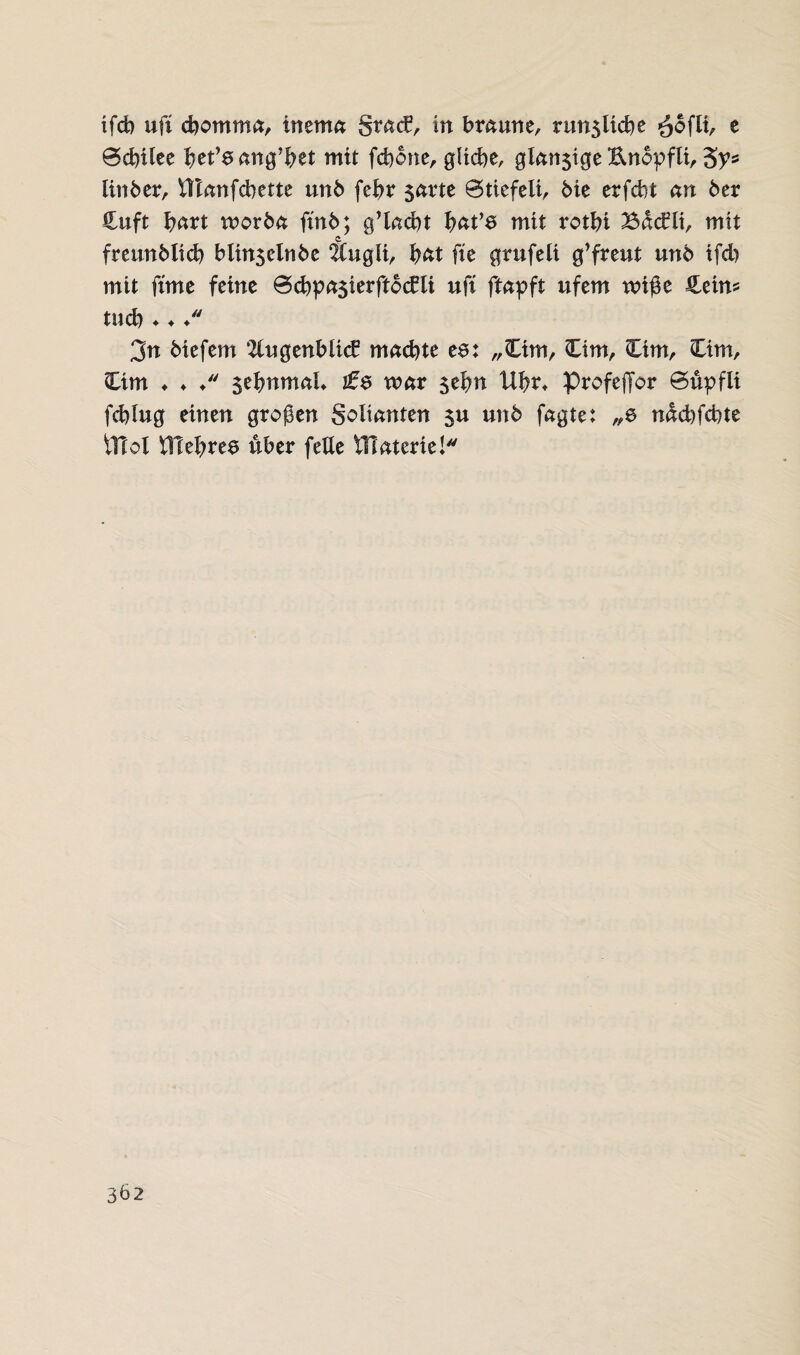 ifcb uff cbomma, tnema grad3, in bmune, run5licbe $ofli- c 0cbilee l)et’6 ang'ffet mit fcbone, gliche, glnn$ige Unopfti, 3V* linber, VTtnnfcbette unb feffr $nrte 0tiefelt, bie erfcbt an 6er £uft hart worbet ffn6; g’lacbt frnt’6 mit rotfft Bdcfli, mit fmmblicb blinselnbe Äugli, ^ftt ffe grufeli g’freut un6 tfcb mit ffme feine 0cbpn3ierftbc£li uff ftnpft ufem wiße &etn* tucb ♦ ♦ /' 3n biefem 2(ugenbli<£ machte ee: „Ctm, Cim, Cim, Cim, Ctm ♦ ♦ ♦ $ebnmaL £$ war 5effn Uffr, ProfejTor 0upfli fchlug einen großen golianten $u un6 fagte: nachfcbte UTol fltehrea über fette tllaterie!