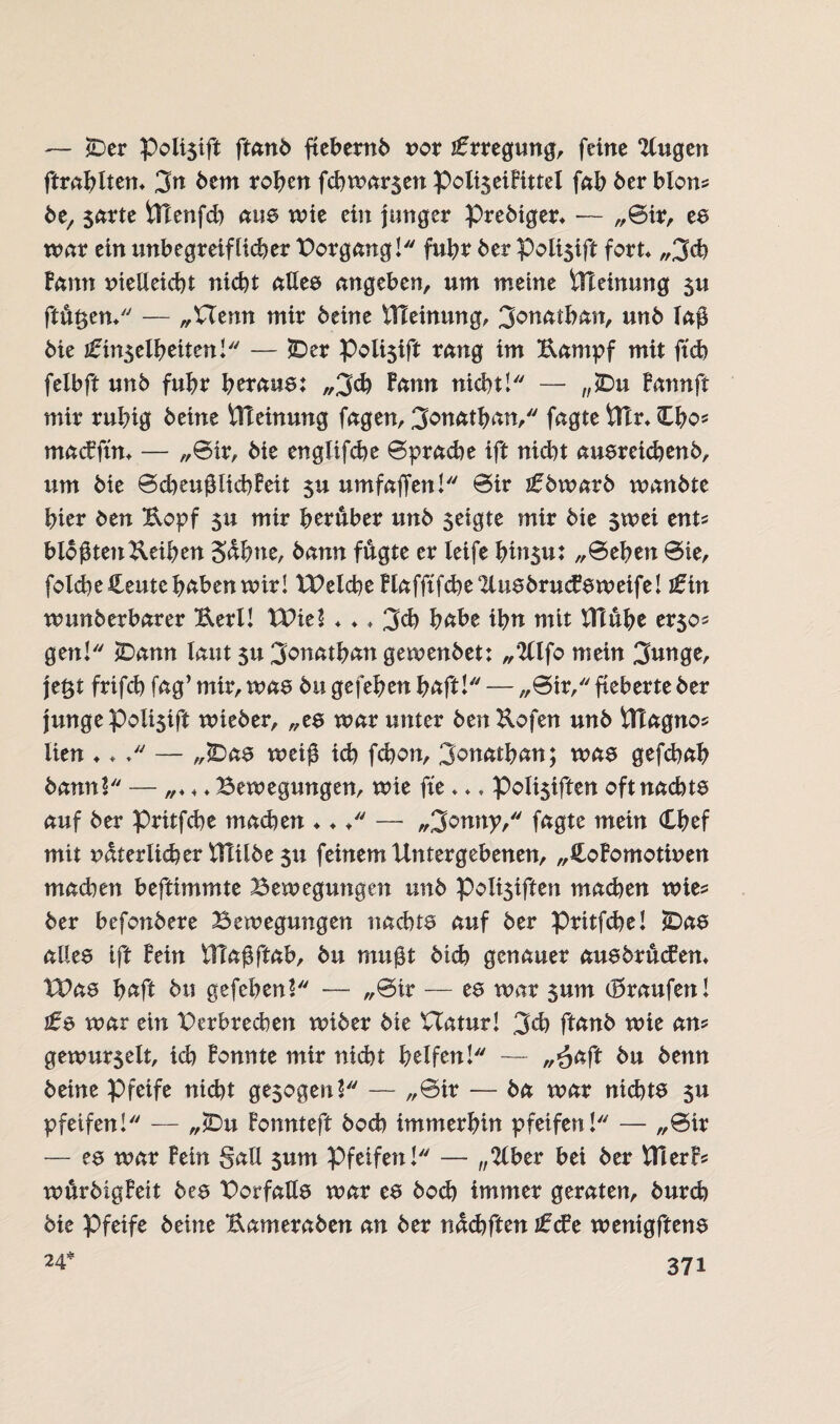 — &>er Polijift ftanb ftebernb vox Erregung, feine Tlugen ftrahltem 3n bem toben fcbwarsen polijeiPittel fab ber blom be, satte itlenfcb aus wie ein junger Prebiger* — „0ir, es war ein unbegreiflicher Vorgang! fubr ber Poii5ift fort* „3cb Bann nielleicbt nicht alles angeben, um meine BTeinung 51t ftü$en/' — „Henn mir beine ttleinung, 3onatban, unb la@ bie £in5elbeitenl — ID er Poii5ift rang im Kampf mit ftch feibft unb fuhr heraus: „3cb Bann nicht! — „IDu Bannft mir ruhig beine ilteinung fagen, 3onathan, fagte Ülr* Cho* macBftn* — „0tr, bie englifcbe 0pracbe ift nicht ausreidjenb, um bie 0cheu0itcbfeit $u umfaffen! 0ir jfbwarb wanbte hier ben Kopf $u mir herüber unb seigte mir bie swei ent? blöktenKeiben Sahne, bann fugte er leife bin$u: „0eben 0ie, folcbe Heute haben wir! U?elcbe Blafftfcbe2lusbrucBsweife! £tn wunberbarer Kerl! XVitl ♦ * * 3cb habe ihn mit Blühe er$o* gen! SDann laut $u 3onathan gewenbet: „Tllfo mein 3nnge, jet$i frifcb fag’ mir, was bu gefehen haft! — „0ir, fieberte ber junge poli$ift wieber, „es war unter ben&ofen unb Blagno* lien ♦ ** — „2Das wei@ ich fcbon, 3^nathan; was gefchah bannl — „♦ * * Bewegungen, wie fte * *, Poli$iften oft nachts auf ber Pritfcbe machen ♦ ♦ ♦ — „3cnnp, fagte mein Chef mit uaterlidjer Btilbe 51t feinem Untergebenen, „HoPomotinen machen beftimmte Bewegungen unb poli$tften machen wie* ber befonbere Bewegungen nachts auf ber pritfcbe! 5Das alles ift Bein Blaßftab, bu mußt btch genauer ausbrücBen* IVas haft btt gefehenl — „0ir — es war $um Traufen! £e> war ein Verbrechen wiber bie Hatur! 3d) ftanb wie am gewuselt, ich Bonnte mir nid)t helfen! — ,,^aft bu beim beine Pfeife nicht ge$ogen$ — „0it — ba war nichts $u pfeifen! — „IDu Bonnteft hoch immerhin pfeifen! — „0ir — es war Bein gall $um Pfeifen! — „Tiber bei ber BTerf* würbigBeit bes Vorfalls war es bod) immer geraten, burcb bie Pfeife beine Kameraben an ber nacbften £cBe wenigftens 24*