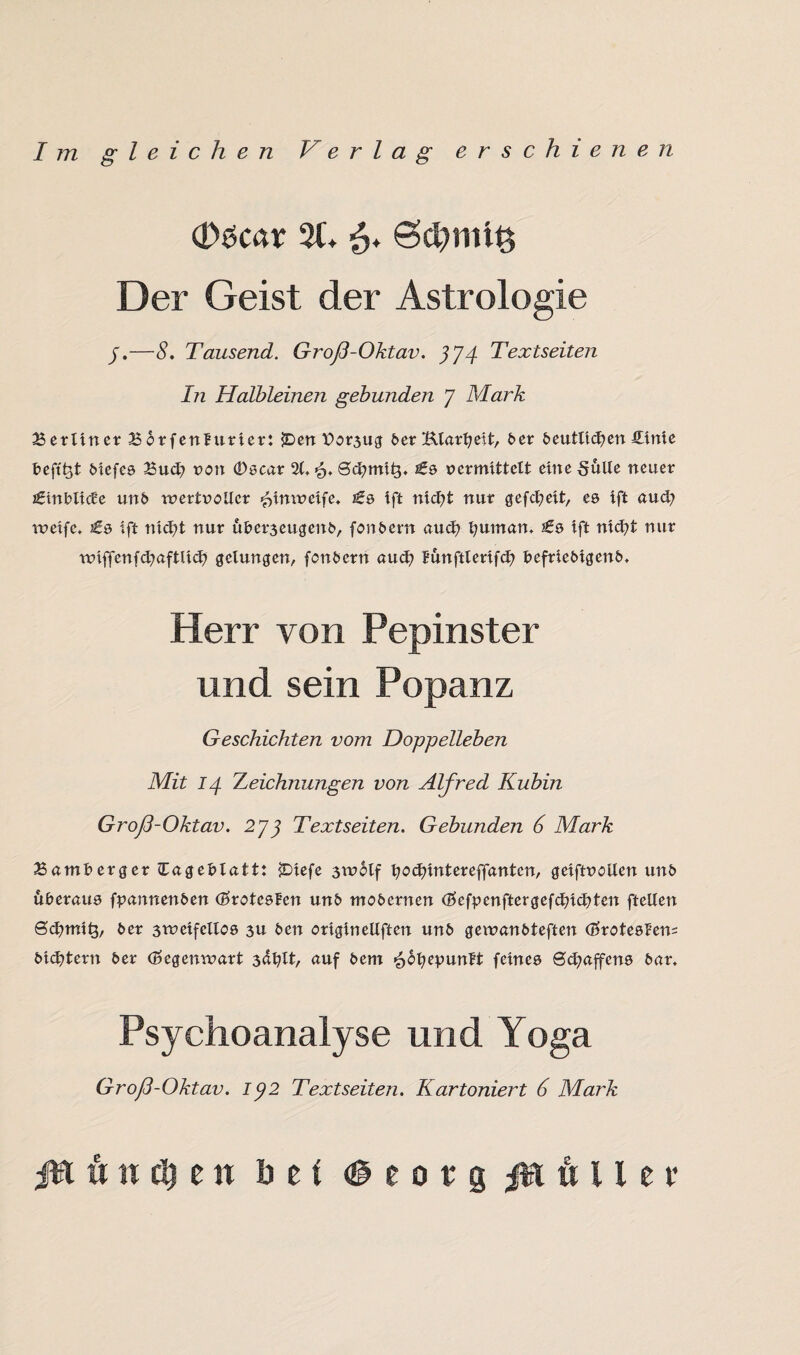 d)9car 21. 6* Ödjmtlfc Der Geist der Astrologie j.—8. Tausend. Groß-Oktav. 374 Textseiten Iti Halbleinen gebunden 7 Mark Berliner Borfenfurier: $Den Por3ug 6er Klarheit, 6er 6eutltd?en fitnte fceft'ht 6iefe9 Bud? non 09car 21. <5. Sdjmih* £9 vermittelt eine §ulle neuer £tnfclide un6 wertvoller ^imveife. £9 ift nid?t nur gefd?eit, e9 ift aud; rveifc. £9 ift nid?t nur ul>er3eugen6, fon6ern aud? l;uman. £9 ift nid?t nur rviffenfd?aftlid? gelungen, fon6ern aud? funftlerifd? 6efrie6igen6. Herr von Pepinster und sein Popanz Geschichten vom Doppelleben Mit 14 Zeichnungen von Alfred Kubin Groß-Oktav. 2J3 Textseiten. Gebunden 6 Mark Bamfcerger Eage&latt: £>iefe 3Wotf fyocfnntereffantcn, geiftvollen un6 uberau9 fpannen&en d?rote9fcn un& mo&ernen (5ef^enftergefd?id?ten ftellen 0d?mitp 6er 3rveifcll09 3U 6en origineUften un6 gewan6teften (£rote9l’en= 6id?tern 6er (Gegenwart 3^tt, auf 6em £6l?epunft feine9 0d?affen9 6ar. Psychoanalyse und Yoga Groß-Oktav. ip2 Textseiten. Kartoniert 6 Mark ft tt e n bei <§eotg $rt ft 11 e r