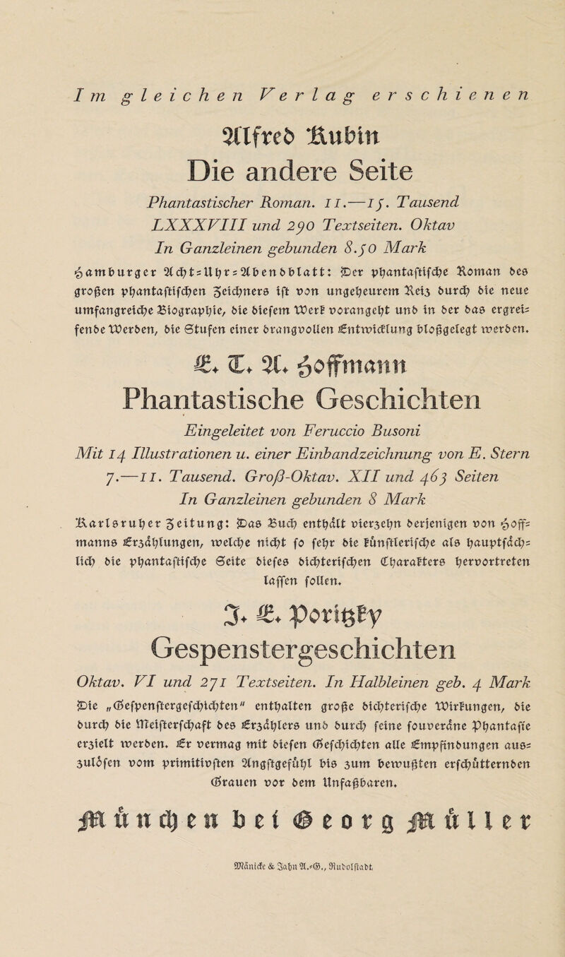 5llfreb Kübln Die andere Seite Phantastischer Roman. II.—Ij. Tausend LXXXVIII und 2J0 Textseiten. Oktav In Ganzleinen gebunden 8. JO Mark Hamburger 2lcht = Ubr = 2lbenbblatt: $Der phantaftifche Homan bcs großen phantafttfchen Zeichners ift von ungeheurem 2tei3 burch öle neue umfangreiche Biographie, öte biefern Werk vorangeht unb in ber bas ergreif fenbe Werben, bte Stufen einer brangvoüen Entwicklung bloßgetegt werben. €* €* 5t* £offmaim Phantastische Geschichten Eingeleitet von Feruccio Busoni Mit 14 Illustrationen u. einer Einbandzeichnung von E. Stern 7.—II. Tausend. Groß-Oktav. XII und 463 Seiten In Ganzleinen gebunden 8 Mark Karlsruher 5eitung: ?Das Such enthalt vierzehn berjemgen non £0ff= man ns Er3ahlungen, welche nicht fo fehr bie lunftlerifche als hauptfdch= ltd> bie phantaftifche Seite btefes bichtertfchen (Charakters he?uortreten laffen follen. 3* €* porißly Gespenstergeschichten Oktav. VI und 271 Textseiten. In Halbleinen geb. 4 Mark £)ie „ökfpenftergefchichten enthalten große blchterifche Wirkungen, bie burch bie UTeifterfchaft bes Er3ahlers und burch feine fouverdne Phantafte er3ielt werben* Er vermag mit biefen (?>efchichten alle Empftnbungen aus= sulofen vom prtmitivften 2lngftgefühl bis 3um bewußten erfdjutternben (trauen vor bem Unfaßbaren* ßi w n ch e 11 bei <@ e 0 r g Kuller 97?amcfe & 3a&n 2t.*®., OlufcoIftaM