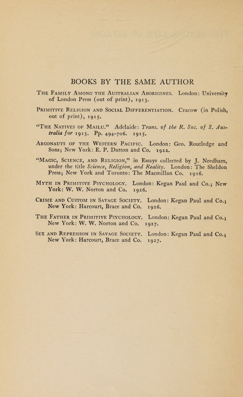 BOOKS BY THE SAME AUTHOR The Family Among the Australian Aborigines. London: University of London Press (out of print), 1913. Primitive Religion and Social Differentiation. Cracow (in Polish, out of print), 1915. “The Natives of Mailu.” Adelaide: Trans, of the R. Soc. of S. Aus¬ tralia for 1915. Pp. 494-706. 1915. Argonauts of the Western Pacific. London: Geo. Routledge and Sons; New York: E. P. Dutton and Co. 1922. “Magic, Science, and Religion,” in Essays collected by J. Needham, under the title Science, Religion, and Reality. London: The Sheldon Press; New York and Toronto: The Macmillan Co. 1926. Myth in Primitive Psychology. London: Kegan Paul and Co.; New York: W. W. Norton and Co. 1926. Crime and Custom in Savage Society. London: Kegan Paul and Co.; New York: Harcourt, Brace and Co. 1926. The Father in Primitive Psycfiology. London: Kegan Paul and Co.; New York: W. W. Norton and Co. 1927. Sex and Repression in Savage Society. London: Kegan Paul and Co.; New York: Harcourt, Brace and Co. 1927.