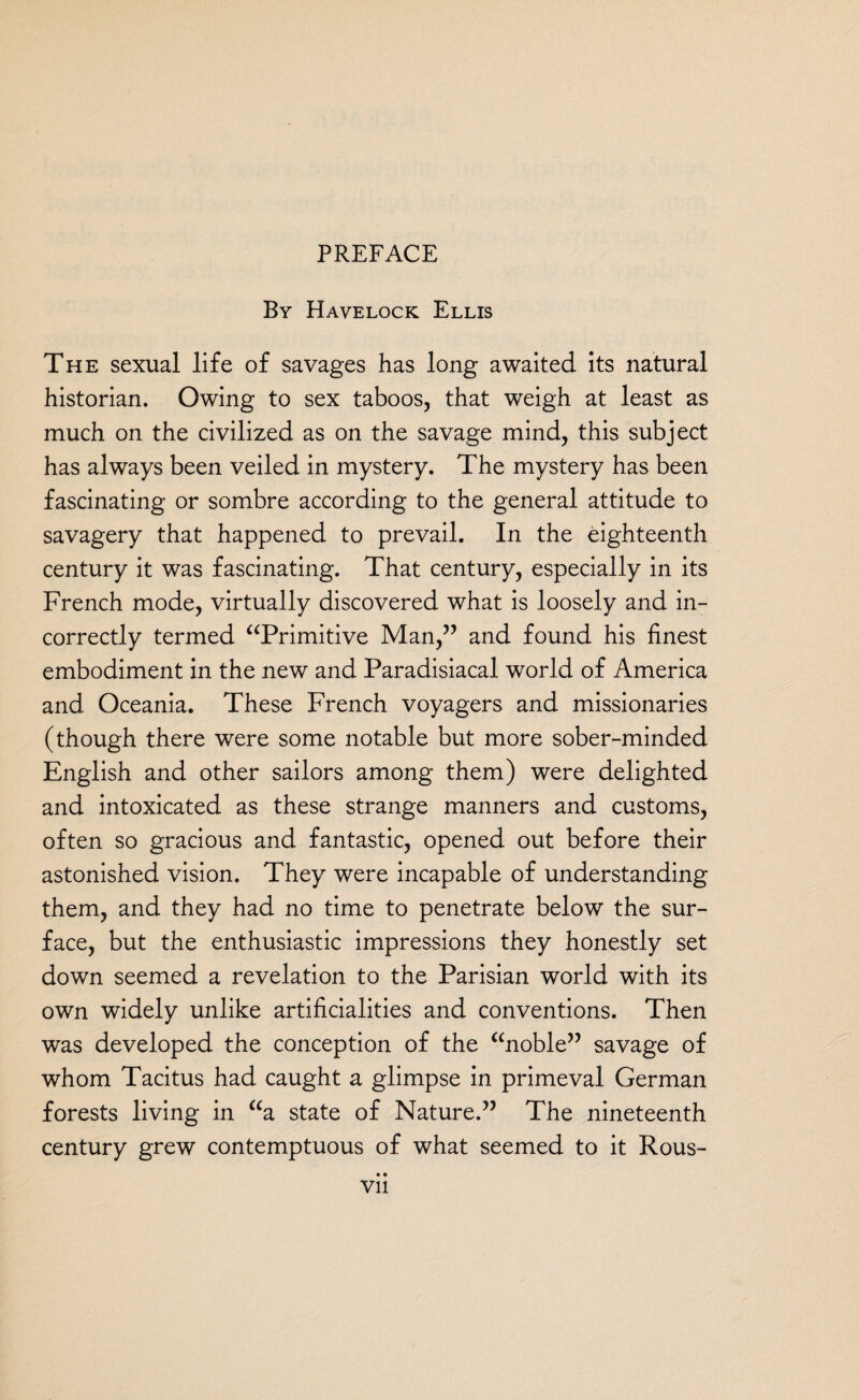 By Havelock Ellis The sexual life of savages has long awaited its natural historian. Owing to sex taboos, that weigh at least as much on the civilized as on the savage mind, this subject has always been veiled in mystery. The mystery has been fascinating or sombre according to the general attitude to savagery that happened to prevail. In the eighteenth century it was fascinating. That century, especially in its French mode, virtually discovered what is loosely and in¬ correctly termed “Primitive Man,” and found his finest embodiment in the new and Paradisiacal world of America and Oceania. These French voyagers and missionaries (though there were some notable but more sober-minded English and other sailors among them) were delighted and intoxicated as these strange manners and customs, often so gracious and fantastic, opened out before their astonished vision. They were incapable of understanding them, and they had no time to penetrate below the sur¬ face, but the enthusiastic impressions they honestly set down seemed a revelation to the Parisian world with its own widely unlike artificialities and conventions. Then was developed the conception of the “noble” savage of whom Tacitus had caught a glimpse in primeval German forests living in “a state of Nature.” The nineteenth century grew contemptuous of what seemed to it Rous- • • Vll